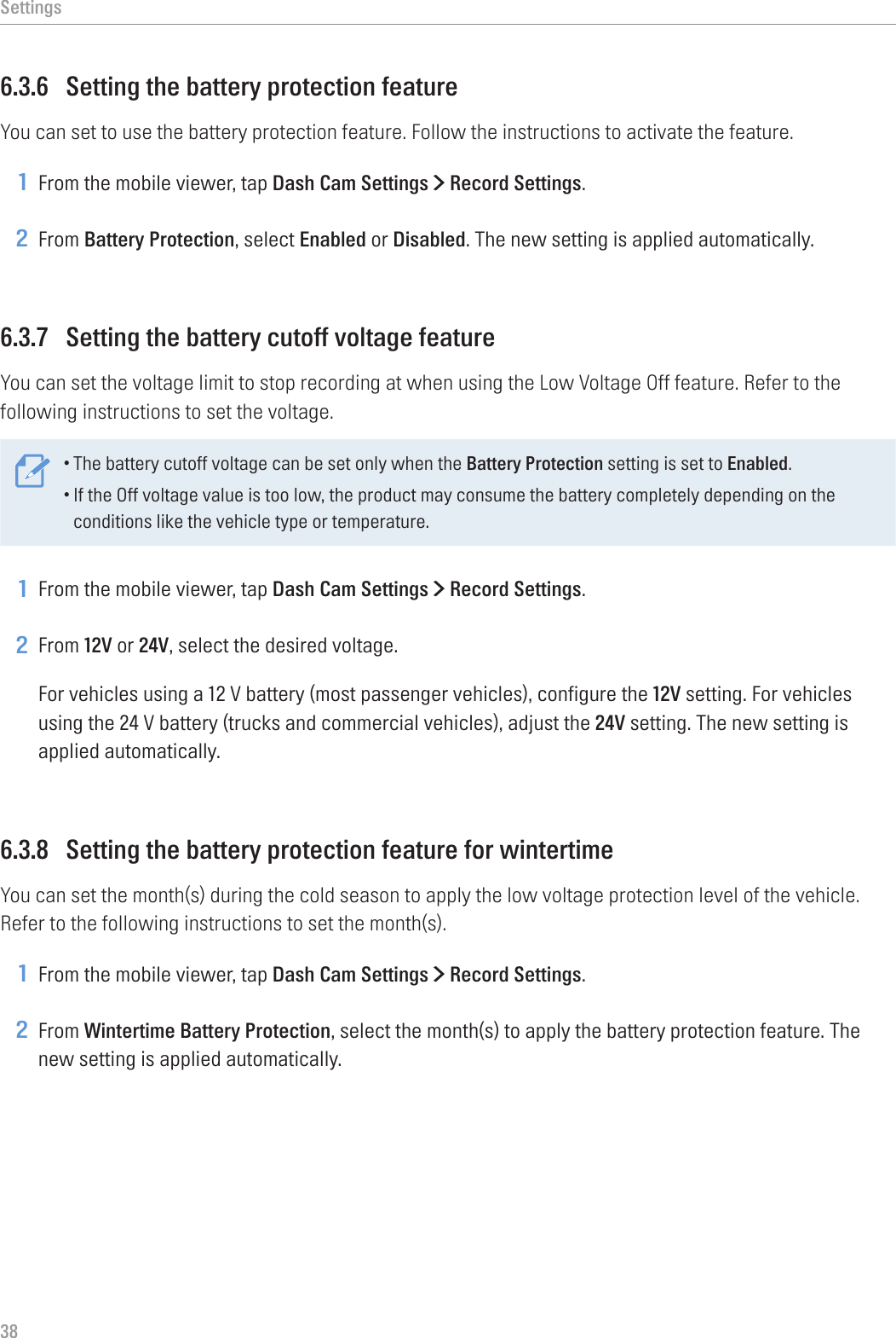 Settings386.3.6  Setting the battery protection featureYou can set to use the battery protection feature. Follow the instructions to activate the feature.1 From the mobile viewer, tap Dash Cam Settings &gt; Record Settings.2 From Battery Protection, select Enabled or Disabled. The new setting is applied automatically.6.3.7  Setting the battery cutoff voltage featureYou can set the voltage limit to stop recording at when using the Low Voltage Off feature. Refer to the following instructions to set the voltage.•The battery cutoff voltage can be set only when the Battery Protection setting is set to Enabled.•If the Off voltage value is too low, the product may consume the battery completely depending on the conditions like the vehicle type or temperature.1 From the mobile viewer, tap Dash Cam Settings &gt; Record Settings.2 From 12V or 24V, select the desired voltage.For vehicles using a 12 V battery (most passenger vehicles), configure the 12V setting. For vehicles using the 24 V battery (trucks and commercial vehicles), adjust the 24V setting. The new setting is applied automatically.6.3.8  Setting the battery protection feature for wintertimeYou can set the month(s) during the cold season to apply the low voltage protection level of the vehicle. Refer to the following instructions to set the month(s).1 From the mobile viewer, tap Dash Cam Settings &gt; Record Settings.2 From Wintertime Battery Protection, select the month(s) to apply the battery protection feature. The new setting is applied automatically.