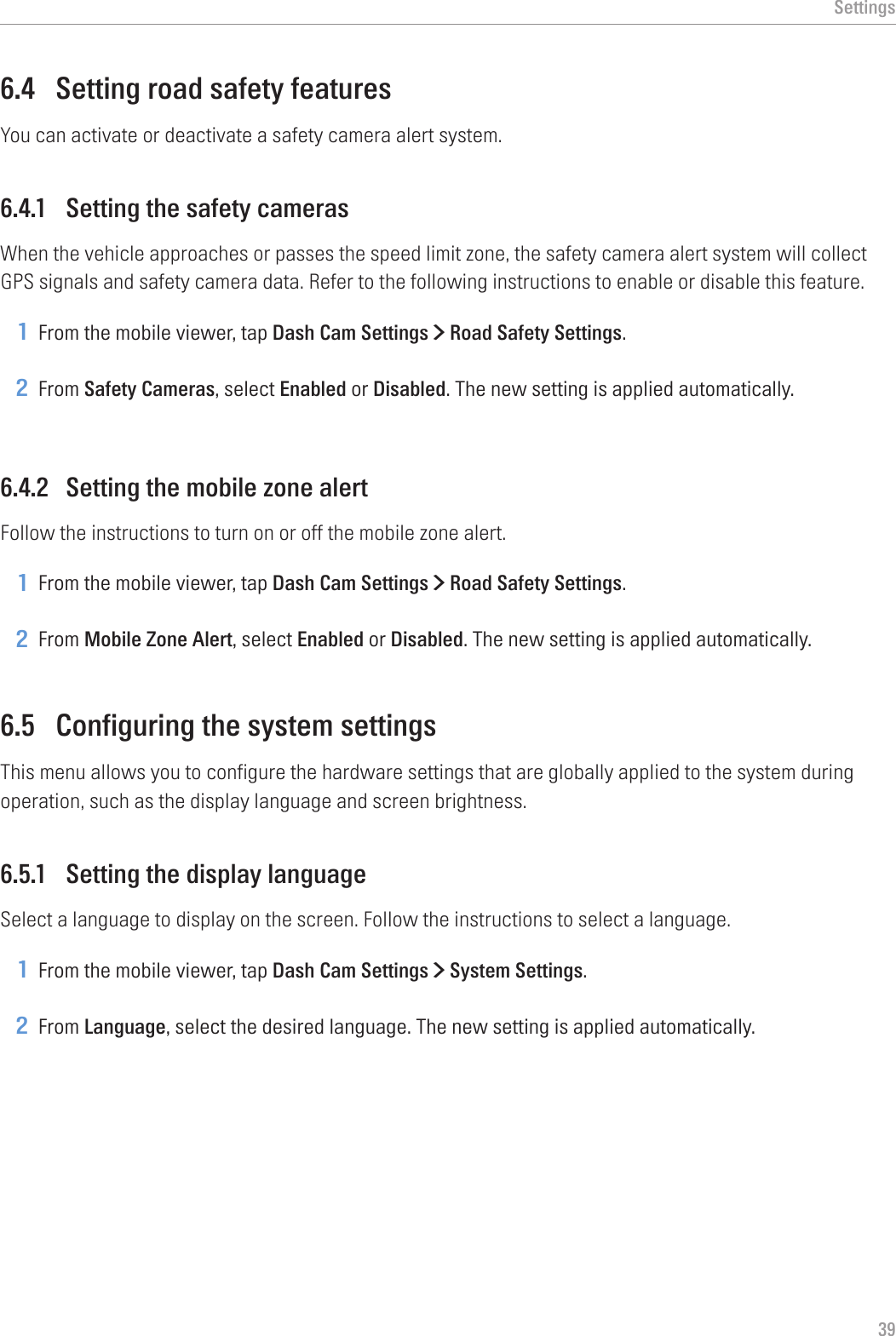 Settings396.4  Setting road safety featuresYou can activate or deactivate a safety camera alert system.6.4.1  Setting the safety camerasWhen the vehicle approaches or passes the speed limit zone, the safety camera alert system will collect GPS signals and safety camera data. Refer to the following instructions to enable or disable this feature.1 From the mobile viewer, tap Dash Cam Settings &gt; Road Safety Settings.2 From Safety Cameras, select Enabled or Disabled. The new setting is applied automatically.6.4.2  Setting the mobile zone alertFollow the instructions to turn on or off the mobile zone alert.1 From the mobile viewer, tap Dash Cam Settings &gt; Road Safety Settings.2 From Mobile Zone Alert, select Enabled or Disabled. The new setting is applied automatically.6.5  Configuring the system settingsThis menu allows you to configure the hardware settings that are globally applied to the system during operation, such as the display language and screen brightness.6.5.1  Setting the display languageSelect a language to display on the screen. Follow the instructions to select a language.1 From the mobile viewer, tap Dash Cam Settings &gt; System Settings.2 From Language, select the desired language. The new setting is applied automatically.