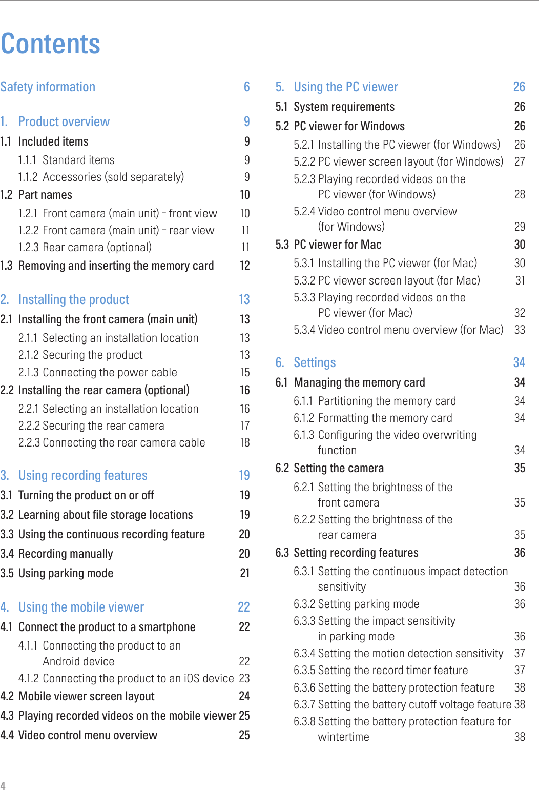 4ContentsSafety information  61. Product overview 91.1  Included items  91.1.1  Standard items  91.1.2  Accessories (sold separately)  91.2  Part names  101.2.1  Front camera (main unit) - front view  101.2.2 Front camera (main unit) - rear view  111.2.3 Rear camera (optional)  111.3  Removing and inserting the memory card  122. Installing the product 132.1  Installing the front camera (main unit)  132.1.1  Selecting an installation location  132.1.2 Securing the product  132.1.3 Connecting the power cable  152.2  Installing the rear camera (optional)  162.2.1 Selecting an installation location  162.2.2 Securing the rear camera  172.2.3 Connecting the rear camera cable  183. Using recording features 193.1  Turning the product on or off  193.2  Learning about file storage locations  193.3  Using the continuous recording feature  203.4  Recording manually  203.5  Using parking mode  214. Using the mobile viewer 224.1  Connect the product to a smartphone  224.1.1  Connecting the product to an Android device  224.1.2 Connecting the product to an iOS device  234.2  Mobile viewer screen layout  244.3  Playing recorded videos on the mobile viewer 254.4  Video control menu overview  255. Using the PC viewer 265.1  System requirements  265.2  PC viewer for Windows  265.2.1 Installing the PC viewer (for Windows)  265.2.2 PC viewer screen layout (for Windows)  275.2.3 Playing recorded videos on the  PC viewer (for Windows)  285.2.4 Video control menu overview (for Windows)  295.3  PC viewer for Mac  305.3.1 Installing the PC viewer (for Mac)  305.3.2 PC viewer screen layout (for Mac)  315.3.3 Playing recorded videos on the PC viewer (for Mac)  325.3.4 Video control menu overview (for Mac)  336. Settings 346.1  Managing the memory card  346.1.1  Partitioning the memory card  346.1.2 Formatting the memory card  346.1.3 Configuring the video overwriting function 346.2  Setting the camera  356.2.1 Setting the brightness of the front camera  356.2.2 Setting the brightness of the rear camera  356.3  Setting recording features  366.3.1 Setting the continuous impact detection sensitivity 366.3.2 Setting parking mode  366.3.3 Setting the impact sensitivity in parking mode  366.3.4 Setting the motion detection sensitivity  376.3.5 Setting the record timer feature  376.3.6 Setting the battery protection feature  386.3.7 Setting the battery cutoff voltage feature 386.3.8 Setting the battery protection feature for wintertime 38