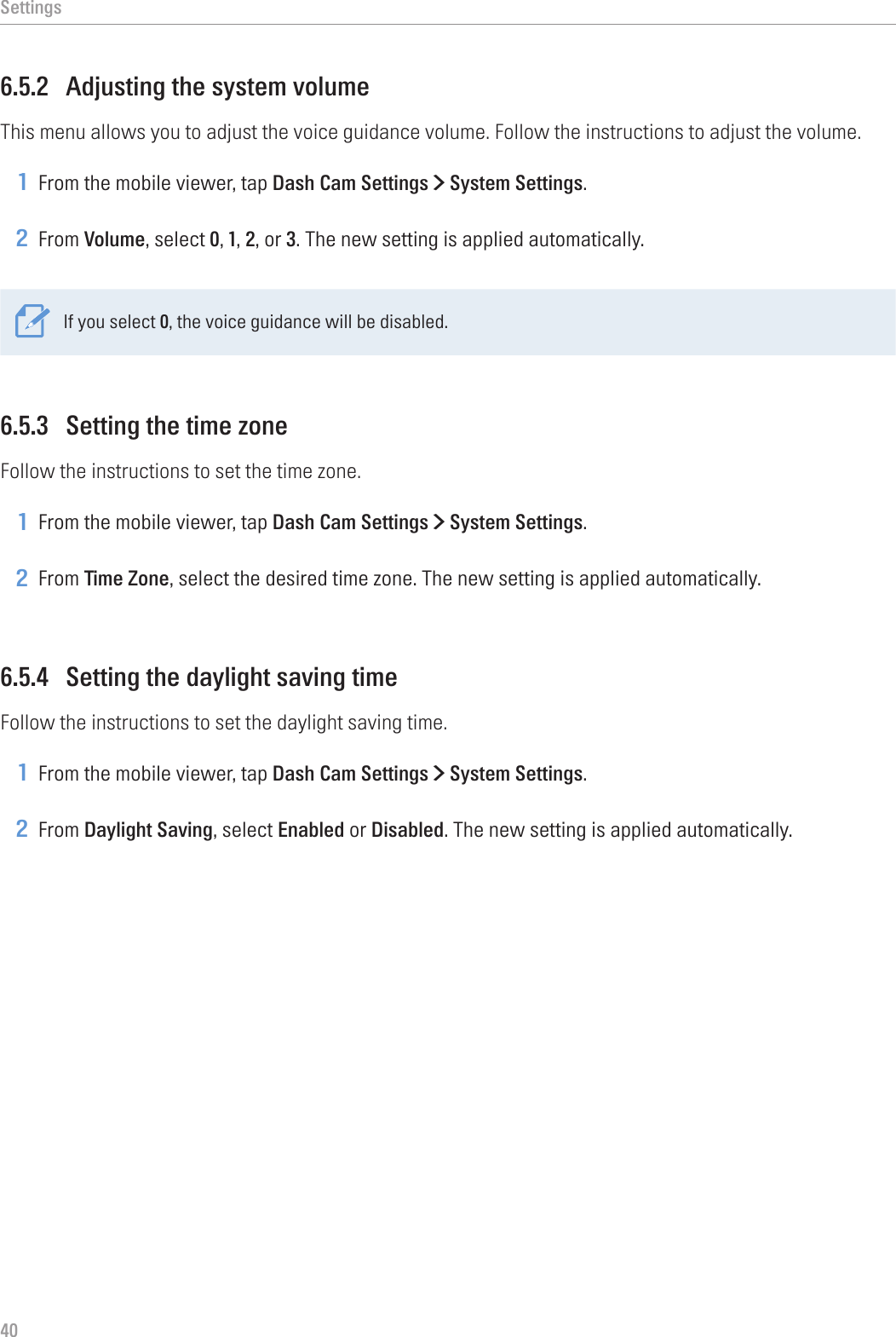 Settings406.5.2  Adjusting the system volumeThis menu allows you to adjust the voice guidance volume. Follow the instructions to adjust the volume.1 From the mobile viewer, tap Dash Cam Settings &gt; System Settings.2 From Volume, select 0, 1, 2, or 3. The new setting is applied automatically.If you select 0, the voice guidance will be disabled.6.5.3  Setting the time zoneFollow the instructions to set the time zone.1 From the mobile viewer, tap Dash Cam Settings &gt; System Settings.2 From Time Zone, select the desired time zone. The new setting is applied automatically.6.5.4  Setting the daylight saving timeFollow the instructions to set the daylight saving time.1 From the mobile viewer, tap Dash Cam Settings &gt; System Settings.2 From Daylight Saving, select Enabled or Disabled. The new setting is applied automatically.