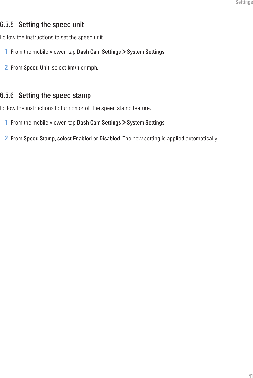 Settings416.5.5  Setting the speed unitFollow the instructions to set the speed unit.1 From the mobile viewer, tap Dash Cam Settings &gt; System Settings.2 From Speed Unit, select km/h or mph.6.5.6  Setting the speed stampFollow the instructions to turn on or off the speed stamp feature.1 From the mobile viewer, tap Dash Cam Settings &gt; System Settings.2 From Speed Stamp, select Enabled or Disabled. The new setting is applied automatically.