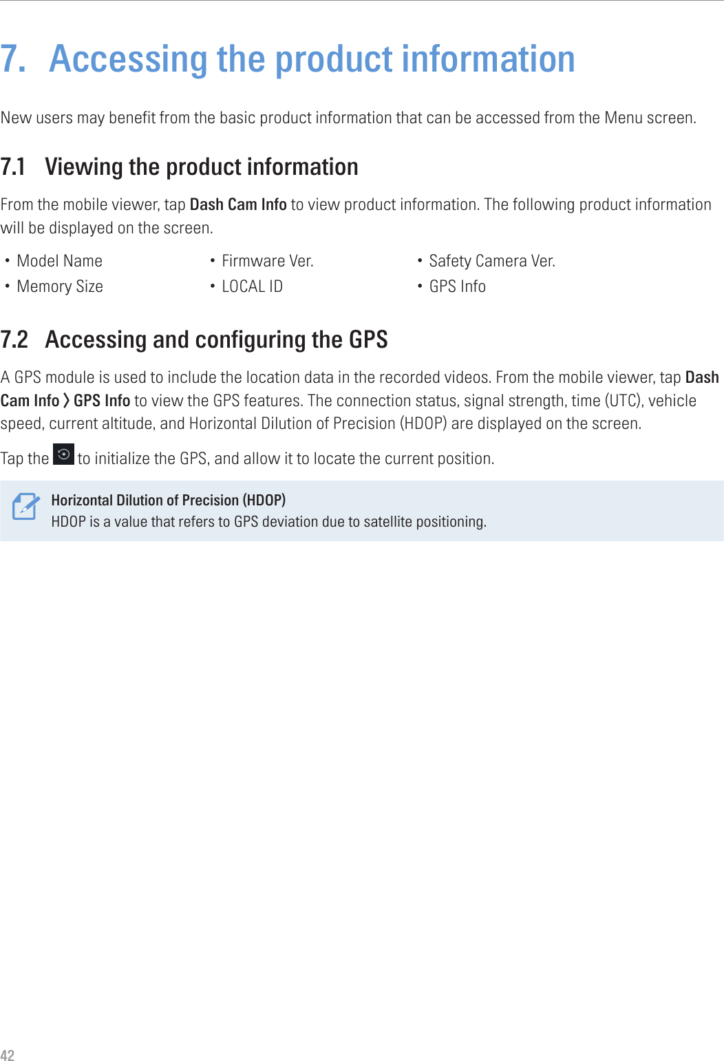 427.  Accessing the product informationNew users may benefit from the basic product information that can be accessed from the Menu screen.7.1  Viewing the product informationFrom the mobile viewer, tap Dash Cam Info to view product information. The following product information will be displayed on the screen.• Model Name• Memory Size• Firmware Ver.• LOCAL ID• Safety Camera Ver.• GPS Info7.2  Accessing and configuring the GPSA GPS module is used to include the location data in the recorded videos. From the mobile viewer, tap Dash Cam Info &gt; GPS Info to view the GPS features. The connection status, signal strength, time (UTC), vehicle speed, current altitude, and Horizontal Dilution of Precision (HDOP) are displayed on the screen.Tap the   to initialize the GPS, and allow it to locate the current position.Horizontal Dilution of Precision (HDOP)HDOP is a value that refers to GPS deviation due to satellite positioning. 