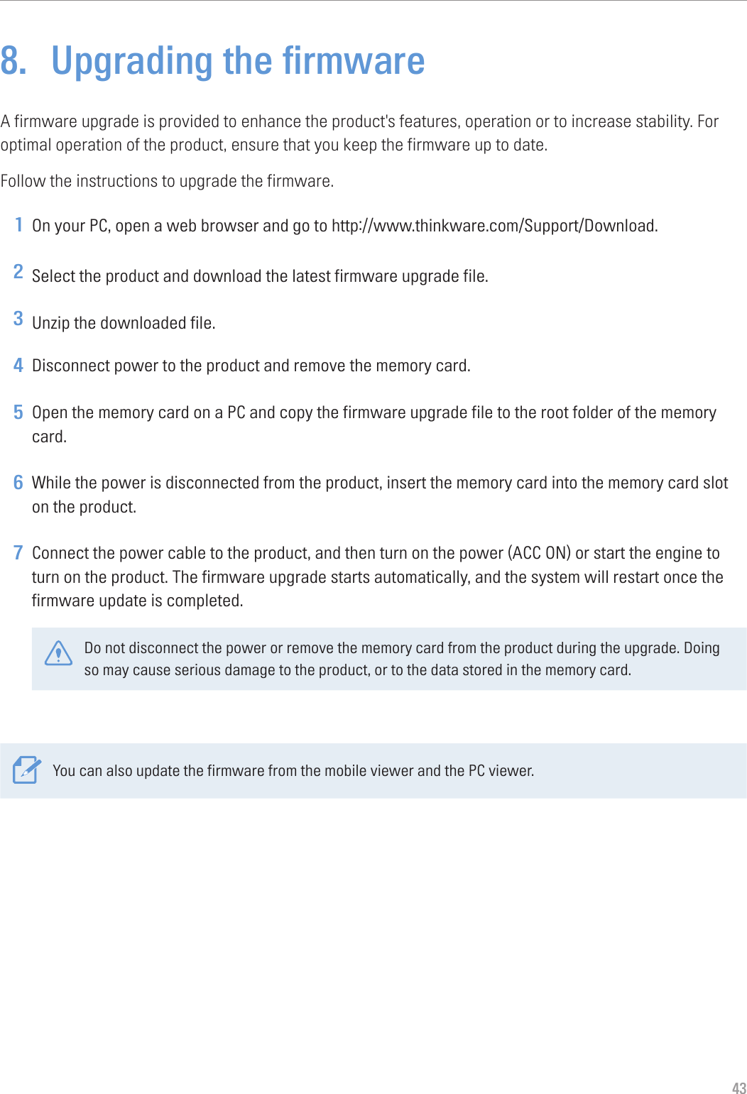 438.  Upgrading the firmwareA firmware upgrade is provided to enhance the product&apos;s features, operation or to increase stability. For optimal operation of the product, ensure that you keep the firmware up to date.Follow the instructions to upgrade the firmware.1 On your PC, open a web browser and go to http://www.thinkware.com/Support/Download.2 Select the product and download the latest firmware upgrade file.3 Unzip the downloaded file.4 Disconnect power to the product and remove the memory card.5 Open the memory card on a PC and copy the firmware upgrade file to the root folder of the memory card.6 While the power is disconnected from the product, insert the memory card into the memory card slot on the product.7 Connect the power cable to the product, and then turn on the power (ACC ON) or start the engine to turn on the product. The firmware upgrade starts automatically, and the system will restart once the firmware update is completed.Do not disconnect the power or remove the memory card from the product during the upgrade. Doing so may cause serious damage to the product, or to the data stored in the memory card.You can also update the firmware from the mobile viewer and the PC viewer.