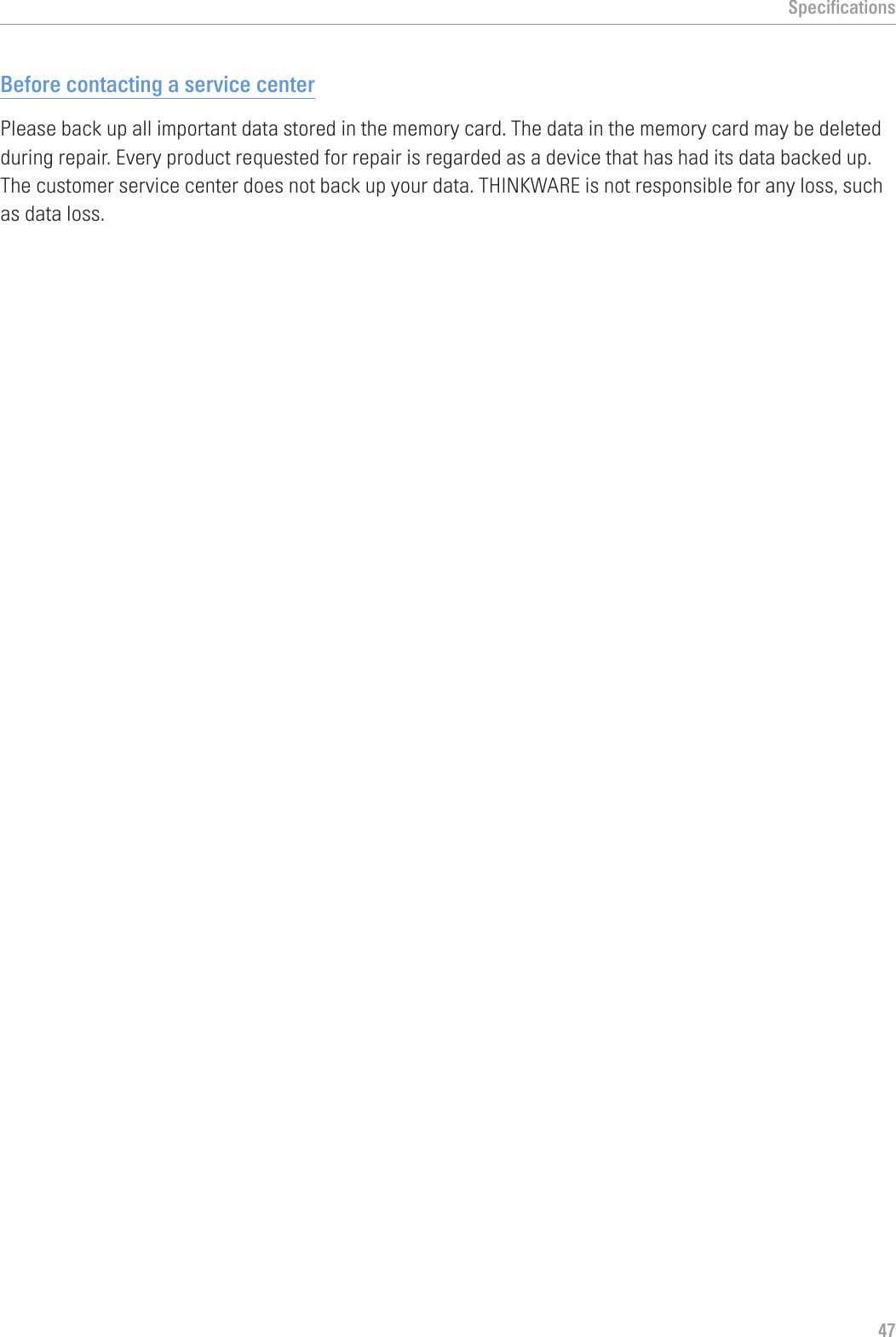 Specifications47Before contacting a service centerPlease back up all important data stored in the memory card. The data in the memory card may be deleted during repair. Every product requested for repair is regarded as a device that has had its data backed up. The customer service center does not back up your data. THINKWARE is not responsible for any loss, such as data loss.