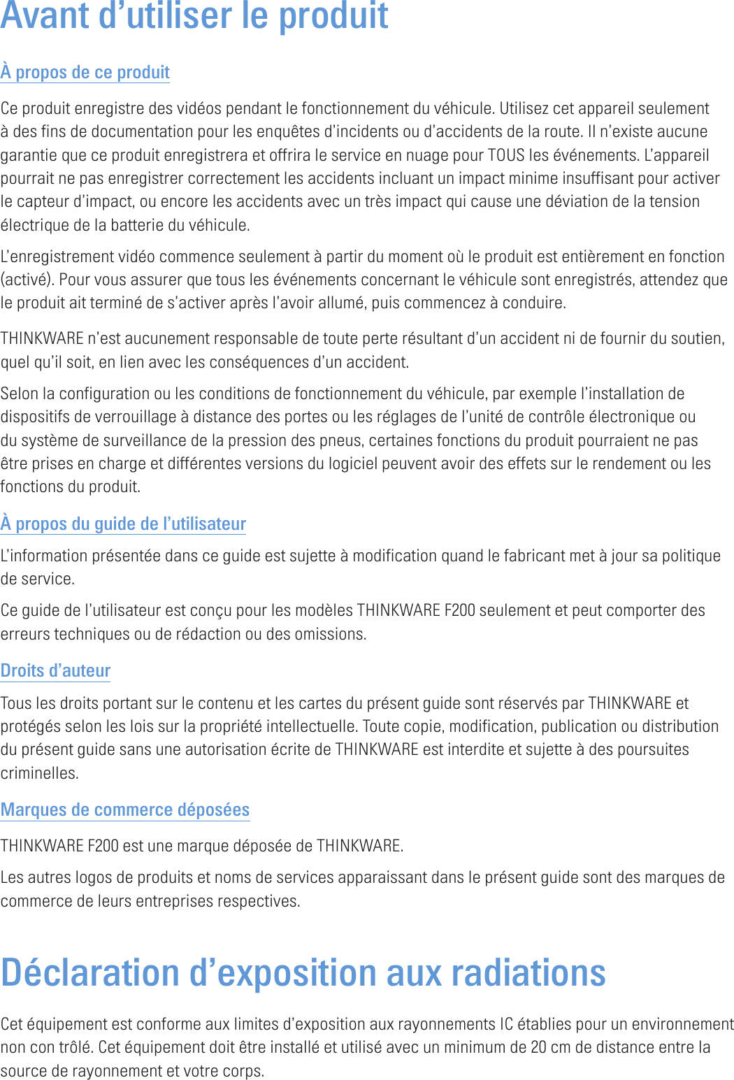 Avant d’utiliser le produitÀ propos de ce produitCe produit enregistre des vidéos pendant le fonctionnement du véhicule. Utilisez cet appareil seulement à des fins de documentation pour les enquêtes d’incidents ou d’accidents de la route. Il n’existe aucune garantie que ce produit enregistrera et offrira le service en nuage pour TOUS les événements. L’appareil pourrait ne pas enregistrer correctement les accidents incluant un impact minime insuffisant pour activer le capteur d’impact, ou encore les accidents avec un très impact qui cause une déviation de la tension électrique de la batterie du véhicule.L’enregistrement vidéo commence seulement à partir du moment où le produit est entièrement en fonction (activé). Pour vous assurer que tous les événements concernant le véhicule sont enregistrés, attendez que le produit ait terminé de s’activer après l’avoir allumé, puis commencez à conduire.THINKWARE n’est aucunement responsable de toute perte résultant d’un accident ni de fournir du soutien, quel qu’il soit, en lien avec les conséquences d’un accident.Selon la configuration ou les conditions de fonctionnement du véhicule, par exemple l’installation de dispositifs de verrouillage à distance des portes ou les réglages de l’unité de contrôle électronique ou du système de surveillance de la pression des pneus, certaines fonctions du produit pourraient ne pas être prises en charge et différentes versions du logiciel peuvent avoir des effets sur le rendement ou les fonctions du produit.À propos du guide de l’utilisateurL’information présentée dans ce guide est sujette à modification quand le fabricant met à jour sa politique de service.Ce guide de l’utilisateur est conçu pour les modèles THINKWARE F200 seulement et peut comporter des erreurs techniques ou de rédaction ou des omissions.Droits d’auteurTous les droits portant sur le contenu et les cartes du présent guide sont réservés par THINKWARE et protégés selon les lois sur la propriété intellectuelle. Toute copie, modification, publication ou distribution du présent guide sans une autorisation écrite de THINKWARE est interdite et sujette à des poursuites criminelles.Marques de commerce déposéesTHINKWARE F200 est une marque déposée de THINKWARE.Les autres logos de produits et noms de services apparaissant dans le présent guide sont des marques de commerce de leurs entreprises respectives.Déclaration d’exposition aux radiations Cet équipement est conforme aux limites d’exposition aux rayonnements IC établies pour un environnement non con trôlé. Cet équipement doit être installé et utilisé avec un minimum de 20 cm de distance entre la source de rayonnement et votre corps.