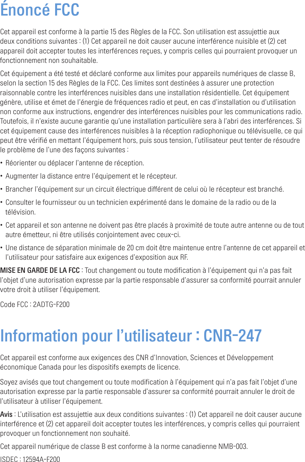 Énoncé FCCCet appareil est conforme à la partie 15 des Règles de la FCC. Son utilisation est assujettie aux deux conditions suivantes : (1) Cet appareil ne doit causer aucune interférence nuisible et (2) cet appareil doit accepter toutes les interférences reçues, y compris celles qui pourraient provoquer un fonctionnement non souhaitable.Cet équipement a été testé et déclaré conforme aux limites pour appareils numériques de classe B, selon la section 15 des Règles de la FCC. Ces limites sont destinées à assurer une protection raisonnable contre les interférences nuisibles dans une installation résidentielle. Cet équipement génère, utilise et émet de l’énergie de fréquences radio et peut, en cas d’installation ou d’utilisation non conforme aux instructions, engendrer des interférences nuisibles pour les communications radio. Toutefois, il n’existe aucune garantie qu’une installation particulière sera à l’abri des interférences. Si cet équipement cause des interférences nuisibles à la réception radiophonique ou télévisuelle, ce qui peut être vérifié en mettant l’équipement hors, puis sous tension, l’utilisateur peut tenter de résoudre le problème de l’une des façons suivantes :• Réorienter ou déplacer l’antenne de réception.• Augmenter la distance entre l’équipement et le récepteur.• Brancher l’équipement sur un circuit électrique différent de celui où le récepteur est branché.• Consulter le fournisseur ou un technicien expérimenté dans le domaine de la radio ou de la télévision.• Cet appareil et son antenne ne doivent pas être placés à proximité de toute autre antenne ou de tout autre émetteur, ni être utilisés conjointement avec ceux-ci.• Une distance de séparation minimale de 20 cm doit être maintenue entre l’antenne de cet appareil et l’utilisateur pour satisfaire aux exigences d’exposition aux RF.MISE EN GARDE DE LA FCC : Tout changement ou toute modification à l’équipement qui n’a pas fait l’objet d’une autorisation expresse par la partie responsable d’assurer sa conformité pourrait annuler votre droit à utiliser l’équipement.Code FCC : 2ADTG-F200Information pour l’utilisateur : CNR-247Cet appareil est conforme aux exigences des CNR d’Innovation, Sciences et Développement économique Canada pour les dispositifs exempts de licence.Soyez avisés que tout changement ou toute modification à l’équipement qui n’a pas fait l’objet d’une autorisation expresse par la partie responsable d’assurer sa conformité pourrait annuler le droit de l’utilisateur à utiliser l’équipement.Avis : L’utilisation est assujettie aux deux conditions suivantes : (1) Cet appareil ne doit causer aucune interférence et (2) cet appareil doit accepter toutes les interférences, y compris celles qui pourraient provoquer un fonctionnement non souhaité.Cet appareil numérique de classe B est conforme à la norme canadienne NMB-003.ISDEC : 12594A-F200