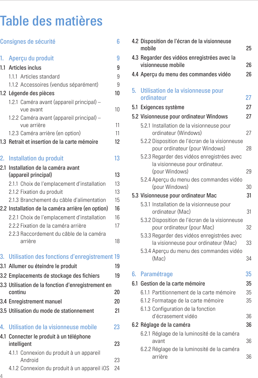4Table des matièresConsignes de sécurité  61.  Aperçu du produit  91.1  Articles inclus  91.1.1  Articles standard  91.1.2  Accessoires (vendus séparément)  91.2  Légende des pièces  101.2.1  Caméra avant (appareil principal) –  vue avant  101.2.2 Caméra avant (appareil principal) –  vue arrière  111.2.3 Caméra arrière (en option)  111.3  Retrait et insertion de la carte mémoire  122.  Installation du produit  132.1  Installation de la caméra avant  (appareil principal)  132.1.1  Choix de l’emplacement d’installation  132.1.2 Fixation du produit  132.1.3 Branchement du câble d’alimentation  152.2  Installation de la caméra arrière (en option)  162.2.1 Choix de l’emplacement d’installation  162.2.2 Fixation de la caméra arrière  172.2.3 Raccordement du câble de la caméra  arrière 183.  Utilisation des fonctions d’enregistrement 193.1  Allumer ou éteindre le produit  193.2  Emplacements de stockage des fichiers  193.3  Utilisation de la fonction d’enregistrement en continu 203.4  Enregistrement manuel  203.5  Utilisation du mode de stationnement  214.  Utilisation de la visionneuse mobile  234.1  Connecter le produit à un téléphone  intelligent 234.1.1  Connexion du produit à un appareil  Android 234.1.2 Connexion du produit à un appareil iOS  244.2  Disposition de l’écran de la visionneuse  mobile 254.3  Regarder des vidéos enregistrées avec la visionneuse mobile  264.4  Aperçu du menu des commandes vidéo  265.  Utilisation de la visionneuse pour  ordinateur 275.1  Exigences système  275.2  Visionneuse pour ordinateur Windows  275.2.1 Installation de la visionneuse pour  ordinateur (Windows)  275.2.2 Disposition de l’écran de la visionneuse  pour ordinateur (pour Windows)  285.2.3 Regarder des vidéos enregistrées avec  la visionneuse pour ordinateur.  (pour Windows)  295.2.4 Aperçu du menu des commandes vidéo  (pour Windows)  305.3  Visionneuse pour ordinateur Mac  315.3.1 Installation de la visionneuse pour  ordinateur (Mac)  315.3.2 Disposition de l’écran de la visionneuse  pour ordinateur (pour Mac)  325.3.3 Regarder des vidéos enregistrées avec  la visionneuse pour ordinateur (Mac)  335.3.4 Aperçu du menu des commandes vidéo  (Mac) 346. Paramétrage  356.1  Gestion de la carte mémoire  356.1.1  Partitionnement de la carte mémoire  356.1.2 Formatage de la carte mémoire  356.1.3 Configuration de la fonction  d’écrasement vidéo  366.2  Réglage de la caméra  366.2.1 Réglage de la luminosité de la caméra  avant 366.2.2 Réglage de la luminosité de la caméra  arrière 36