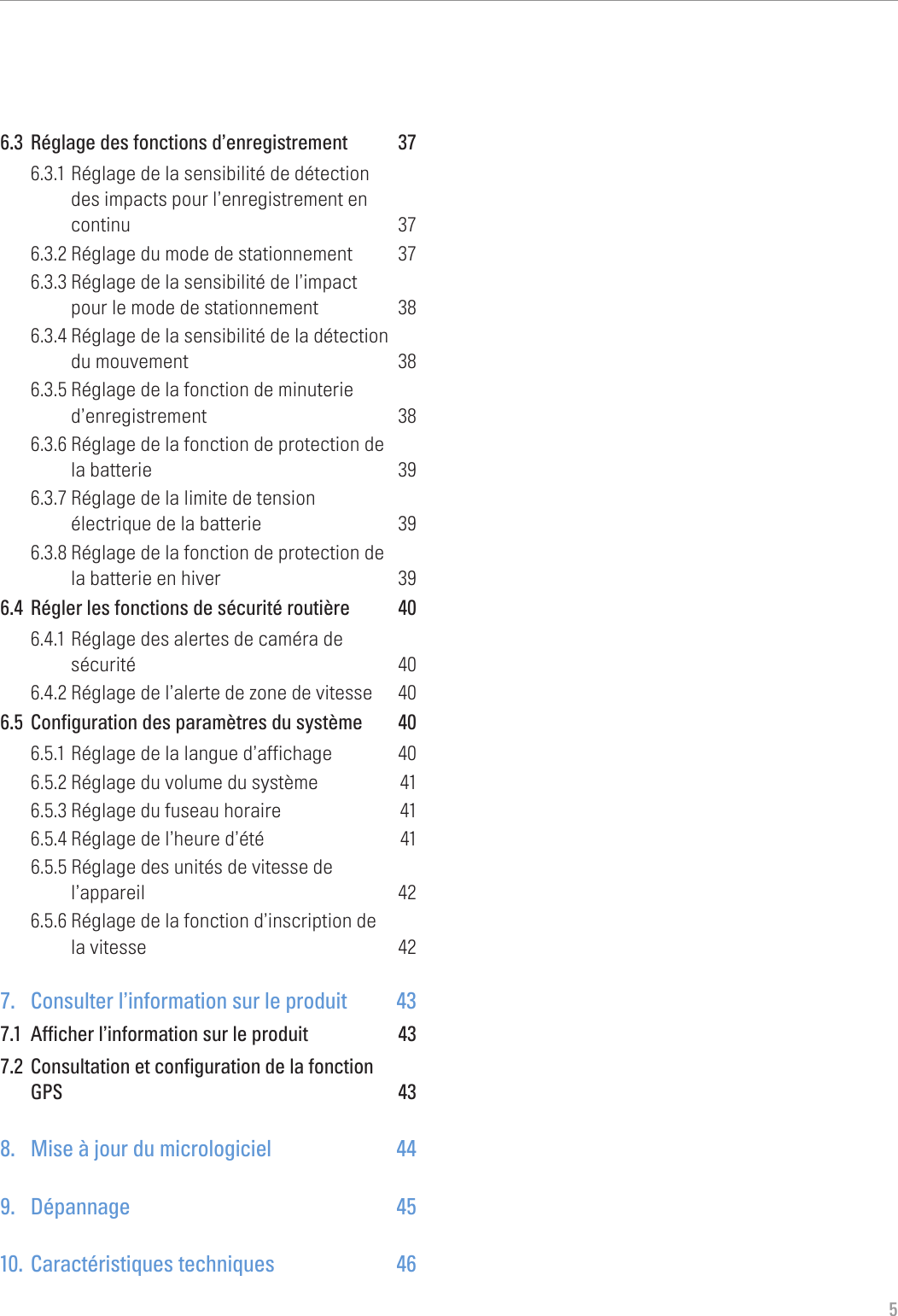 56.3  Réglage des fonctions d’enregistrement  376.3.1 Réglage de la sensibilité de détection  des impacts pour l’enregistrement en  continu 376.3.2 Réglage du mode de stationnement  376.3.3 Réglage de la sensibilité de l’impact  pour le mode de stationnement  386.3.4 Réglage de la sensibilité de la détection  du mouvement  386.3.5 Réglage de la fonction de minuterie d’enregistrement 386.3.6 Réglage de la fonction de protection de  la batterie  396.3.7 Réglage de la limite de tension  électrique de la batterie  396.3.8 Réglage de la fonction de protection de  la batterie en hiver  396.4  Régler les fonctions de sécurité routière  406.4.1 Réglage des alertes de caméra de  sécurité 406.4.2 Réglage de l’alerte de zone de vitesse  406.5  Configuration des paramètres du système  406.5.1 Réglage de la langue d’affichage  406.5.2 Réglage du volume du système  416.5.3 Réglage du fuseau horaire  416.5.4 Réglage de l’heure d’été  416.5.5 Réglage des unités de vitesse de  l’appareil 426.5.6 Réglage de la fonction d’inscription de  la vitesse  427.  Consulter l’information sur le produit  437.1  Afficher l’information sur le produit  437.2  Consultation et configuration de la fonction  GPS 438.  Mise à jour du micrologiciel  449. Dépannage  4510.  Caractéristiques techniques  46