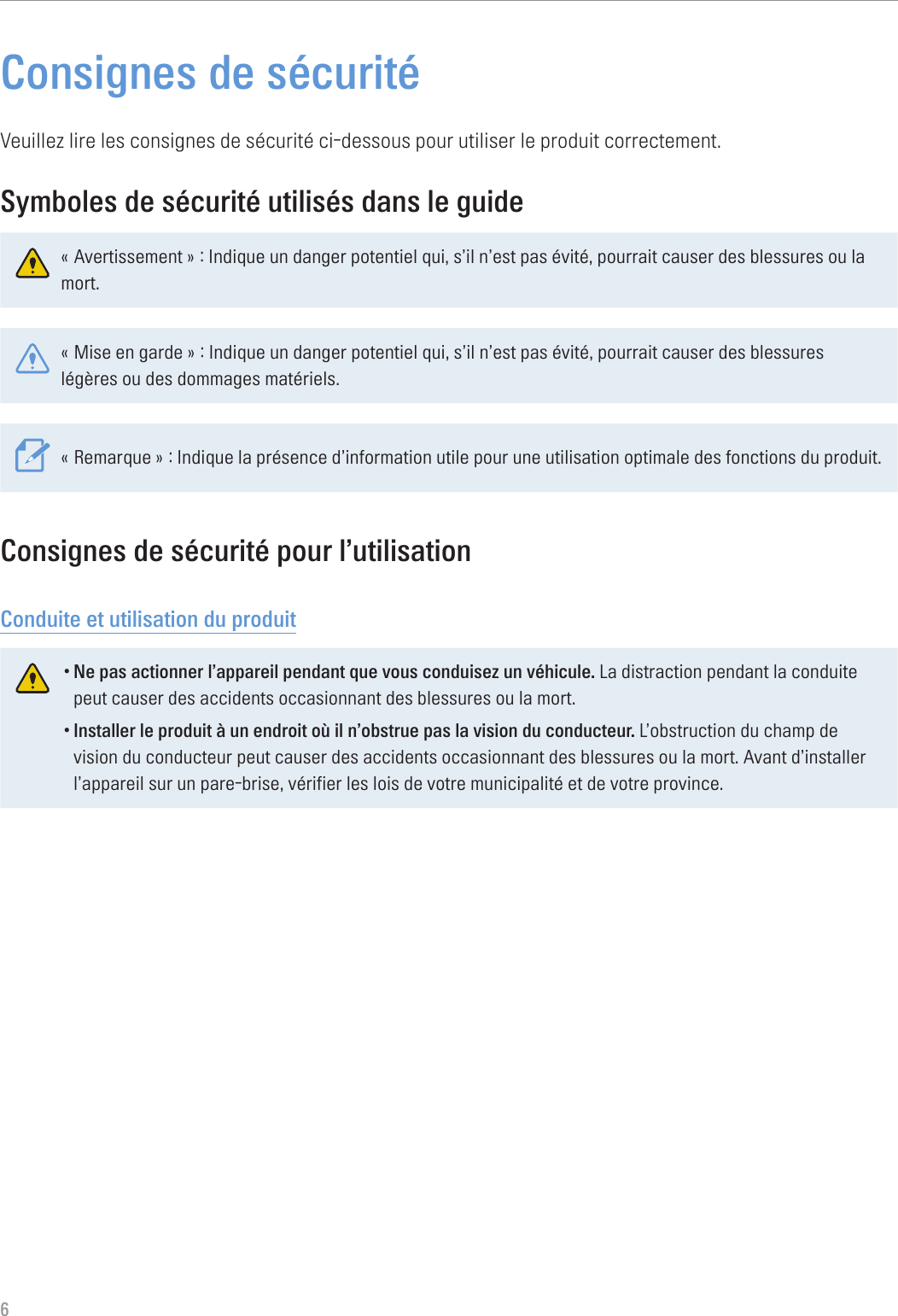 6Consignes de sécuritéVeuillez lire les consignes de sécurité ci-dessous pour utiliser le produit correctement.Symboles de sécurité utilisés dans le guide« Avertissement » : Indique un danger potentiel qui, s’il n’est pas évité, pourrait causer des blessures ou la mort.« Mise en garde » : Indique un danger potentiel qui, s’il n’est pas évité, pourrait causer des blessures légères ou des dommages matériels.« Remarque » : Indique la présence d’information utile pour une utilisation optimale des fonctions du produit.Consignes de sécurité pour l’utilisationConduite et utilisation du produit•Ne pas actionner l’appareil pendant que vous conduisez un véhicule. La distraction pendant la conduite peut causer des accidents occasionnant des blessures ou la mort.•Installer le produit à un endroit où il n’obstrue pas la vision du conducteur. L’obstruction du champ de vision du conducteur peut causer des accidents occasionnant des blessures ou la mort. Avant d’installer l’appareil sur un pare-brise, vérifier les lois de votre municipalité et de votre province.