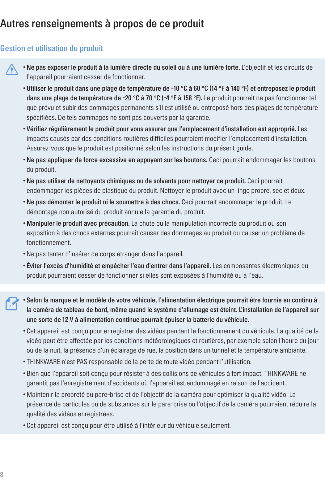 8Autres renseignements à propos de ce produitGestion et utilisation du produit•Ne pas exposer le produit à la lumière directe du soleil ou à une lumière forte. L’objectif et les circuits de l’appareil pourraient cesser de fonctionner.•Utiliser le produit dans une plage de température de -10 °C à 60 °C (14 °F à 140 °F) et entreposez le produit dans une plage de température de -20 °C à 70 °C (-4 °F à 158 °F). Le produit pourrait ne pas fonctionner tel que prévu et subir des dommages permanents s’il est utilisé ou entreposé hors des plages de température spécifiées. De tels dommages ne sont pas couverts par la garantie.•Vérifiez régulièrement le produit pour vous assurer que l’emplacement d’installation est approprié. Les impacts causés par des conditions routières difficiles pourraient modifier l’emplacement d’installation. Assurez-vous que le produit est positionné selon les instructions du présent guide.•Ne pas appliquer de force excessive en appuyant sur les boutons. Ceci pourrait endommager les boutons du produit.•Ne pas utiliser de nettoyants chimiques ou de solvants pour nettoyer ce produit. Ceci pourrait endommager les pièces de plastique du produit. Nettoyer le produit avec un linge propre, sec et doux.•Ne pas démonter le produit ni le soumettre à des chocs. Ceci pourrait endommager le produit. Le démontage non autorisé du produit annule la garantie du produit.•Manipuler le produit avec précaution. La chute ou la manipulation incorrecte du produit ou son exposition à des chocs externes pourrait causer des dommages au produit ou causer un problème de fonctionnement.•Ne pas tenter d’insérer de corps étranger dans l’appareil.•Éviter l’excès d’humidité et empêcher l’eau d’entrer dans l’appareil. Les composantes électroniques du produit pourraient cesser de fonctionner si elles sont exposées à l’humidité ou à l’eau.•Selon la marque et le modèle de votre véhicule, l’alimentation électrique pourrait être fournie en continu à la caméra de tableau de bord, même quand le système d’allumage est éteint. L’installation de l’appareil sur une sorte de 12 V à alimentation continue pourrait épuiser la batterie du véhicule.•Cet appareil est conçu pour enregistrer des vidéos pendant le fonctionnement du véhicule. La qualité de la vidéo peut être affectée par les conditions météorologiques et routières, par exemple selon l’heure du jour ou de la nuit, la présence d’un éclairage de rue, la position dans un tunnel et la température ambiante.•THINKWARE n’est PAS responsable de la perte de toute vidéo pendant l’utilisation.•Bien que l’appareil soit conçu pour résister à des collisions de véhicules à fort impact, THINKWARE ne garantit pas l’enregistrement d’accidents où l’appareil est endommagé en raison de l’accident.•Maintenir la propreté du pare-brise et de l’objectif de la caméra pour optimiser la qualité vidéo. La présence de particules ou de substances sur le pare-brise ou l’objectif de la caméra pourraient réduire la qualité des vidéos enregistrées.•Cet appareil est conçu pour être utilisé à l’intérieur du véhicule seulement.