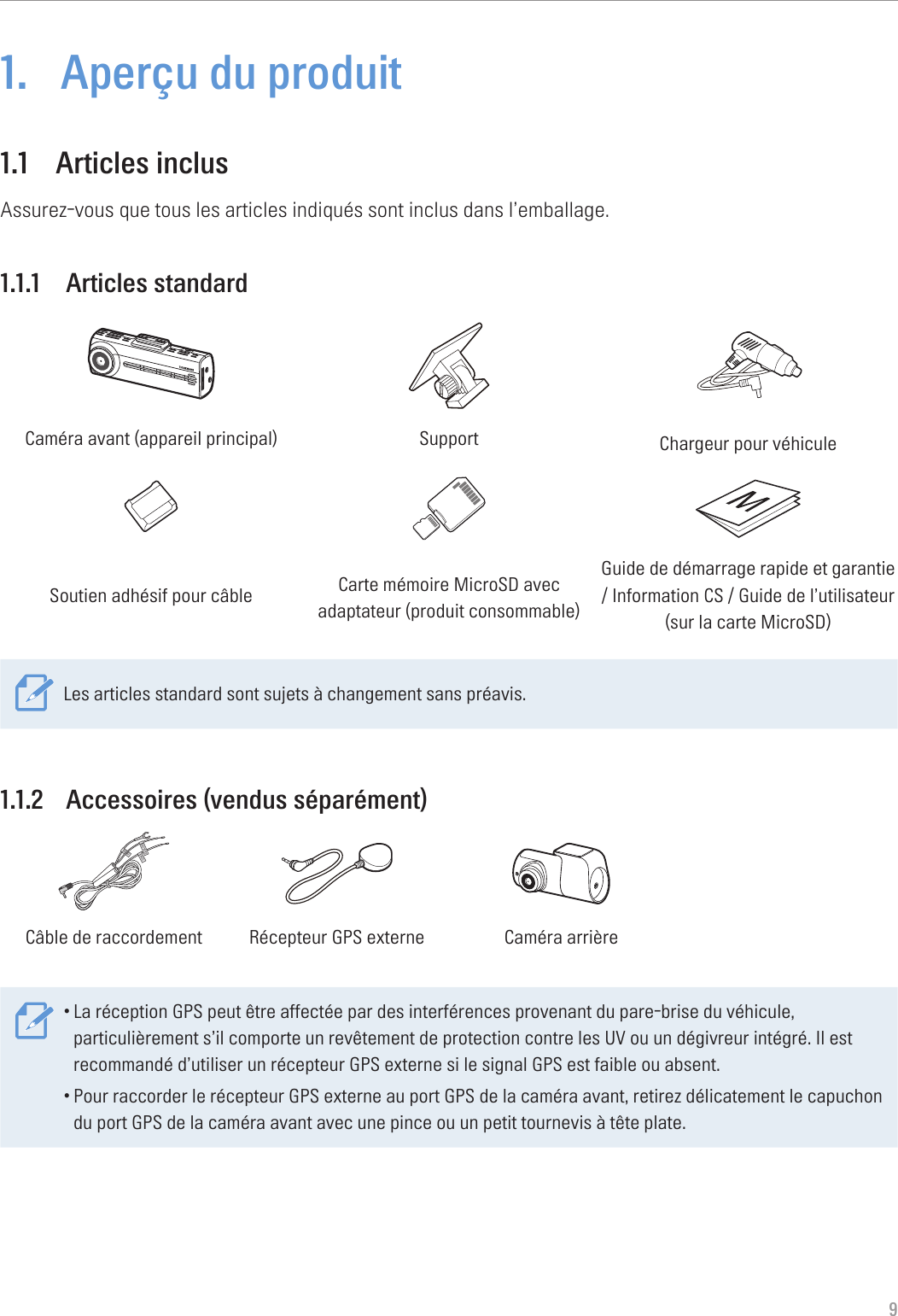 91.  Aperçu du produit1.1  Articles inclusAssurez-vous que tous les articles indiqués sont inclus dans l’emballage.1.1.1  Articles standardCaméra avant (appareil principal) Support Chargeur pour véhiculeSoutien adhésif pour câble Carte mémoire MicroSD avec adaptateur (produit consommable)Guide de démarrage rapide et garantie  / Information CS / Guide de l’utilisateur  (sur la carte MicroSD)Les articles standard sont sujets à changement sans préavis.1.1.2  Accessoires (vendus séparément)GNDACCBATTERYCâble de raccordement Récepteur GPS externe Caméra arrière•La réception GPS peut être affectée par des interférences provenant du pare-brise du véhicule, particulièrement s’il comporte un revêtement de protection contre les UV ou un dégivreur intégré. Il est recommandé d’utiliser un récepteur GPS externe si le signal GPS est faible ou absent.•Pour raccorder le récepteur GPS externe au port GPS de la caméra avant, retirez délicatement le capuchon du port GPS de la caméra avant avec une pince ou un petit tournevis à tête plate.