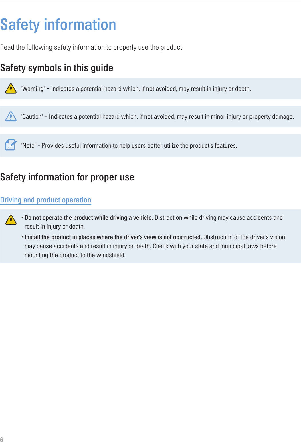 6Safety informationRead the following safety information to properly use the product.Safety symbols in this guide&quot;Warning&quot; - Indicates a potential hazard which, if not avoided, may result in injury or death.&quot;Caution&quot; - Indicates a potential hazard which, if not avoided, may result in minor injury or property damage.&quot;Note&quot; - Provides useful information to help users better utilize the product&apos;s features.Safety information for proper useDriving and product operation•Do not operate the product while driving a vehicle. Distraction while driving may cause accidents and result in injury or death.•Install the product in places where the driver&apos;s view is not obstructed. Obstruction of the driver’s vision may cause accidents and result in injury or death. Check with your state and municipal laws before mounting the product to the windshield.