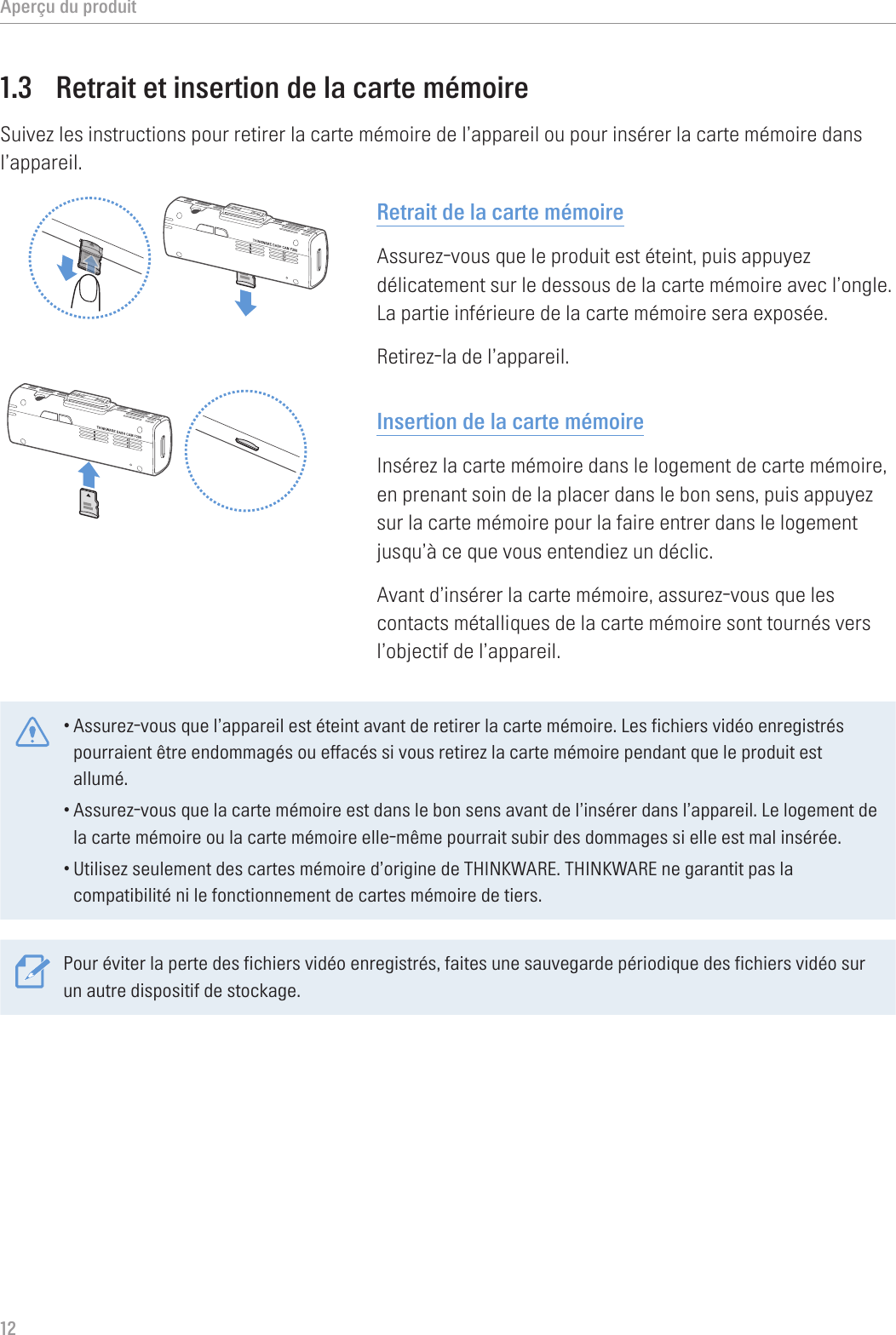 Aperçu du produit121.3  Retrait et insertion de la carte mémoireSuivez les instructions pour retirer la carte mémoire de l’appareil ou pour insérer la carte mémoire dans l’appareil.Retrait de la carte mémoireAssurez-vous que le produit est éteint, puis appuyez délicatement sur le dessous de la carte mémoire avec l’ongle. La partie inférieure de la carte mémoire sera exposée.Retirez-la de l’appareil.Insertion de la carte mémoireInsérez la carte mémoire dans le logement de carte mémoire, en prenant soin de la placer dans le bon sens, puis appuyez sur la carte mémoire pour la faire entrer dans le logement jusqu’à ce que vous entendiez un déclic.Avant d’insérer la carte mémoire, assurez-vous que les contacts métalliques de la carte mémoire sont tournés vers l’objectif de l’appareil.•Assurez-vous que l’appareil est éteint avant de retirer la carte mémoire. Les fichiers vidéo enregistrés pourraient être endommagés ou effacés si vous retirez la carte mémoire pendant que le produit est allumé.•Assurez-vous que la carte mémoire est dans le bon sens avant de l’insérer dans l’appareil. Le logement de la carte mémoire ou la carte mémoire elle-même pourrait subir des dommages si elle est mal insérée.•Utilisez seulement des cartes mémoire d’origine de THINKWARE. THINKWARE ne garantit pas la compatibilité ni le fonctionnement de cartes mémoire de tiers.Pour éviter la perte des fichiers vidéo enregistrés, faites une sauvegarde périodique des fichiers vidéo sur un autre dispositif de stockage.