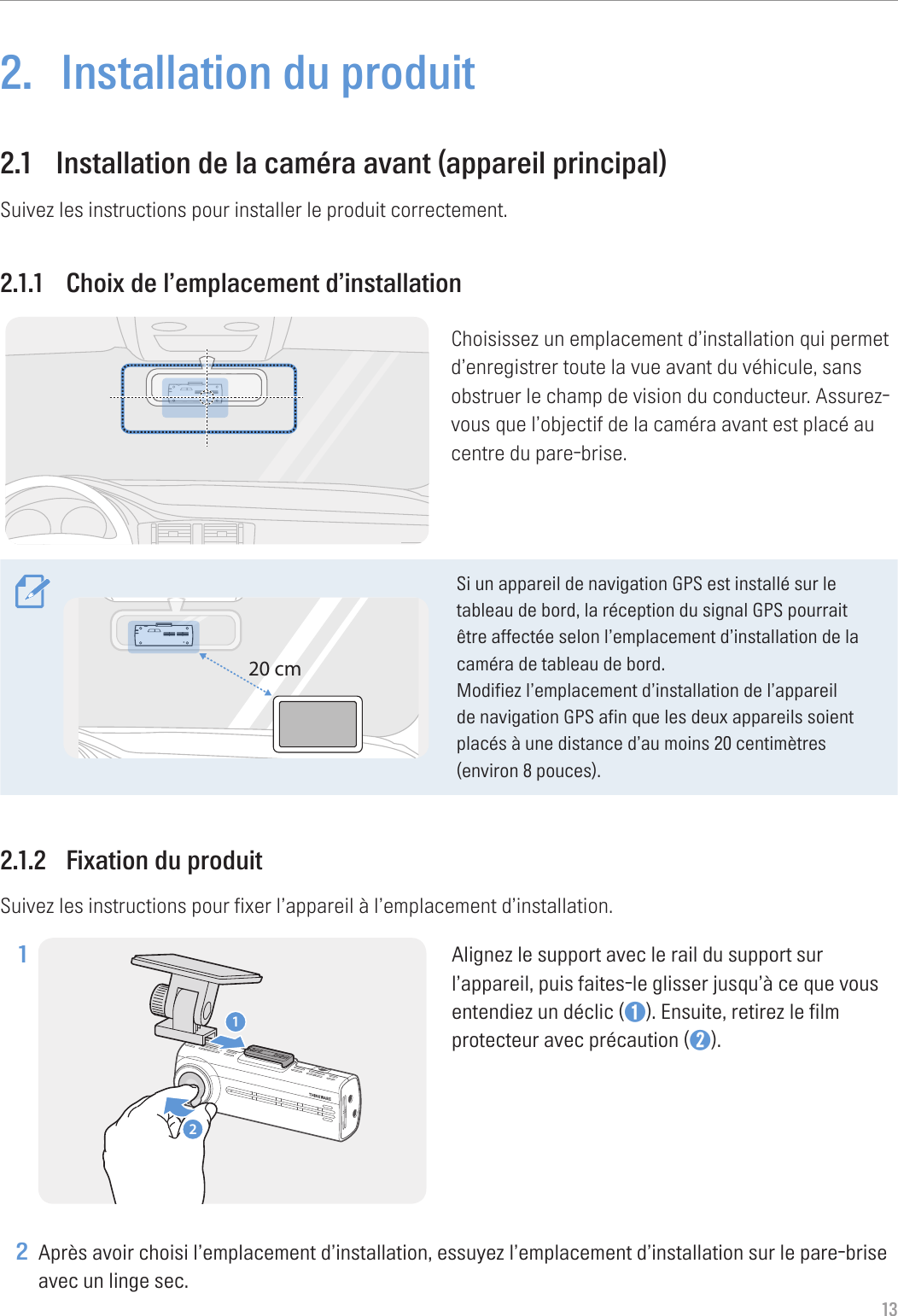 132.  Installation du produit2.1  Installation de la caméra avant (appareil principal)Suivez les instructions pour installer le produit correctement.2.1.1  Choix de l’emplacement d’installationChoisissez un emplacement d’installation qui permet d’enregistrer toute la vue avant du véhicule, sans obstruer le champ de vision du conducteur. Assurez-vous que l’objectif de la caméra avant est placé au centre du pare-brise.20 cmSi un appareil de navigation GPS est installé sur le tableau de bord, la réception du signal GPS pourrait être affectée selon l’emplacement d’installation de la caméra de tableau de bord.Modifiez l’emplacement d’installation de l’appareil de navigation GPS afin que les deux appareils soient placés à une distance d’au moins 20 centimètres (environ 8 pouces).2.1.2  Fixation du produitSuivez les instructions pour fixer l’appareil à l’emplacement d’installation.1 12Alignez le support avec le rail du support sur l’appareil, puis faites-le glisser jusqu’à ce que vous entendiez un déclic (➊). Ensuite, retirez le film protecteur avec précaution (➋). 2 Après avoir choisi l’emplacement d’installation, essuyez l’emplacement d’installation sur le pare-brise avec un linge sec.