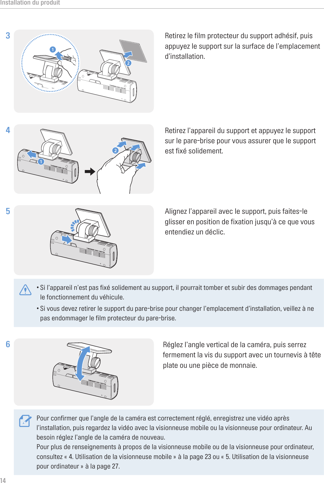 Installation du produit143 12Retirez le film protecteur du support adhésif, puis appuyez le support sur la surface de l’emplacement d’installation.4 12Retirez l’appareil du support et appuyez le support sur le pare-brise pour vous assurer que le support est fixé solidement.5 Alignez l’appareil avec le support, puis faites-le glisser en position de fixation jusqu’à ce que vous entendiez un déclic. •Si l’appareil n’est pas fixé solidement au support, il pourrait tomber et subir des dommages pendant le fonctionnement du véhicule.•Si vous devez retirer le support du pare-brise pour changer l’emplacement d’installation, veillez à ne pas endommager le film protecteur du pare-brise.6 Réglez l’angle vertical de la caméra, puis serrez fermement la vis du support avec un tournevis à tête plate ou une pièce de monnaie.Pour confirmer que l’angle de la caméra est correctement réglé, enregistrez une vidéo après l’installation, puis regardez la vidéo avec la visionneuse mobile ou la visionneuse pour ordinateur. Au besoin réglez l’angle de la caméra de nouveau.Pour plus de renseignements à propos de la visionneuse mobile ou de la visionneuse pour ordinateur, consultez « 4. Utilisation de la visionneuse mobile » à la page 23 ou « 5. Utilisation de la visionneuse pour ordinateur » à la page 27.