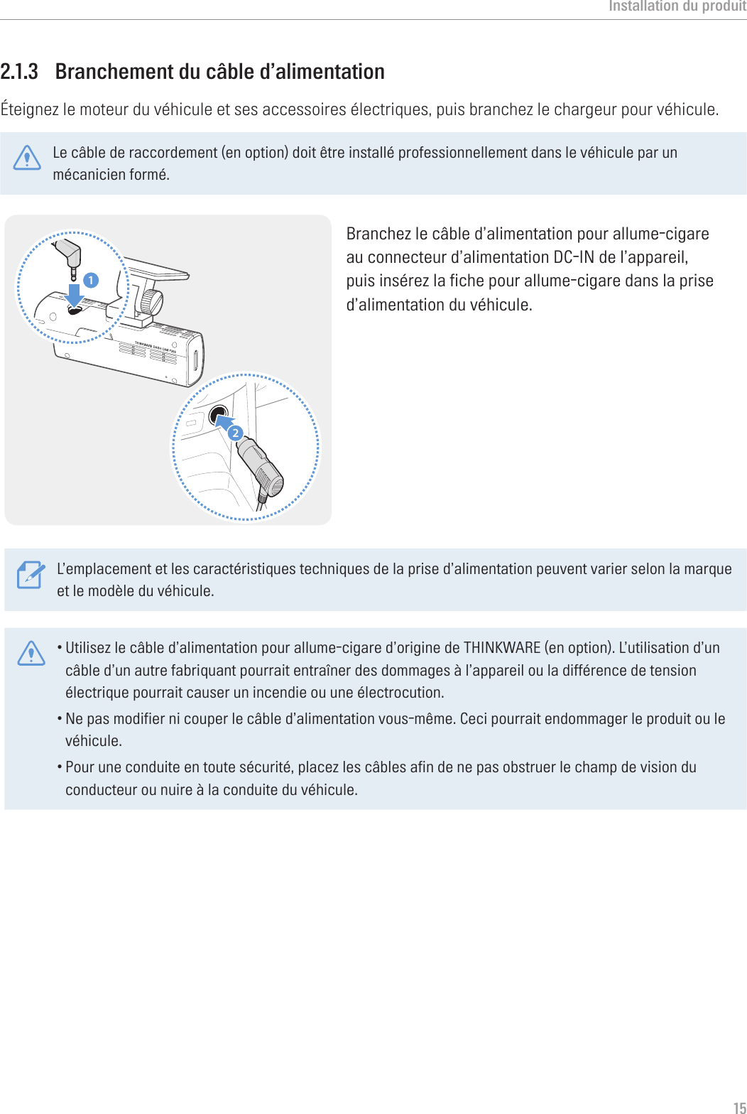 Installation du produit152.1.3  Branchement du câble d’alimentationÉteignez le moteur du véhicule et ses accessoires électriques, puis branchez le chargeur pour véhicule.Le câble de raccordement (en option) doit être installé professionnellement dans le véhicule par un mécanicien formé. 21Branchez le câble d’alimentation pour allume-cigare au connecteur d’alimentation DC-IN de l’appareil, puis insérez la fiche pour allume-cigare dans la prise d’alimentation du véhicule.L’emplacement et les caractéristiques techniques de la prise d’alimentation peuvent varier selon la marque et le modèle du véhicule.•Utilisez le câble d’alimentation pour allume-cigare d’origine de THINKWARE (en option). L’utilisation d’un câble d’un autre fabriquant pourrait entraîner des dommages à l’appareil ou la différence de tension électrique pourrait causer un incendie ou une électrocution.•Ne pas modifier ni couper le câble d’alimentation vous-même. Ceci pourrait endommager le produit ou le véhicule.•Pour une conduite en toute sécurité, placez les câbles afin de ne pas obstruer le champ de vision du conducteur ou nuire à la conduite du véhicule. 