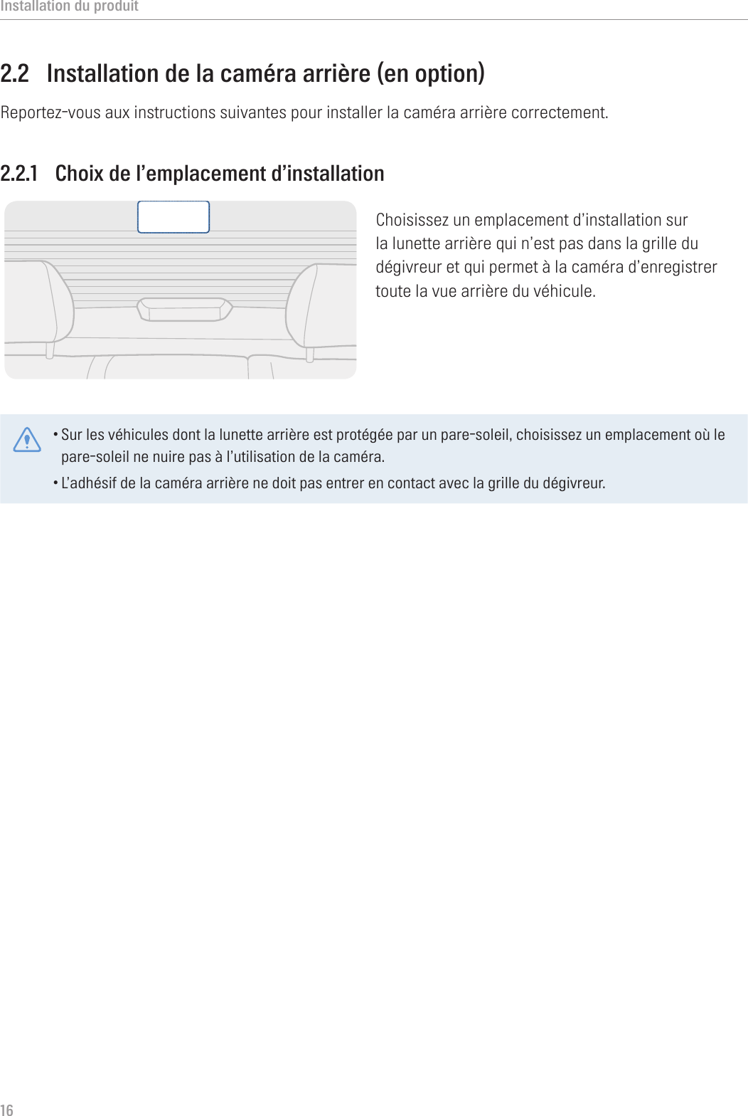 Installation du produit162.2  Installation de la caméra arrière (en option)Reportez-vous aux instructions suivantes pour installer la caméra arrière correctement.2.2.1  Choix de l’emplacement d’installationChoisissez un emplacement d’installation sur la lunette arrière qui n’est pas dans la grille du dégivreur et qui permet à la caméra d’enregistrer toute la vue arrière du véhicule.•Sur les véhicules dont la lunette arrière est protégée par un pare-soleil, choisissez un emplacement où le pare-soleil ne nuire pas à l’utilisation de la caméra.•L’adhésif de la caméra arrière ne doit pas entrer en contact avec la grille du dégivreur. 