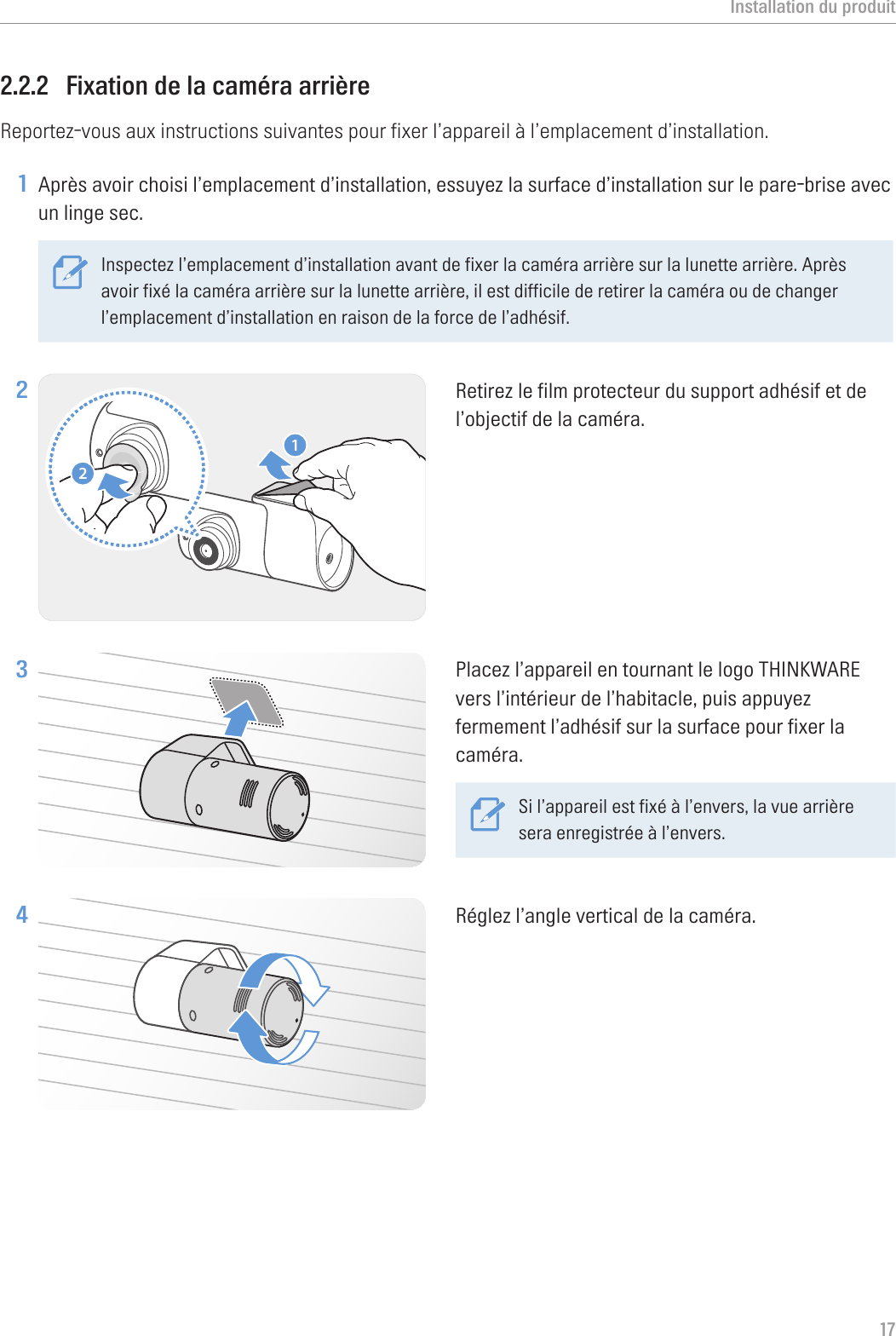 Installation du produit172.2.2  Fixation de la caméra arrièreReportez-vous aux instructions suivantes pour fixer l’appareil à l’emplacement d’installation.1 Après avoir choisi l’emplacement d’installation, essuyez la surface d’installation sur le pare-brise avec un linge sec.Inspectez l’emplacement d’installation avant de fixer la caméra arrière sur la lunette arrière. Après avoir fixé la caméra arrière sur la lunette arrière, il est difficile de retirer la caméra ou de changer l’emplacement d’installation en raison de la force de l’adhésif. 2 21Retirez le film protecteur du support adhésif et de l’objectif de la caméra.3 Placez l’appareil en tournant le logo THINKWARE vers l’intérieur de l’habitacle, puis appuyez fermement l’adhésif sur la surface pour fixer la caméra.Si l’appareil est fixé à l’envers, la vue arrière sera enregistrée à l’envers.4 Réglez l’angle vertical de la caméra.