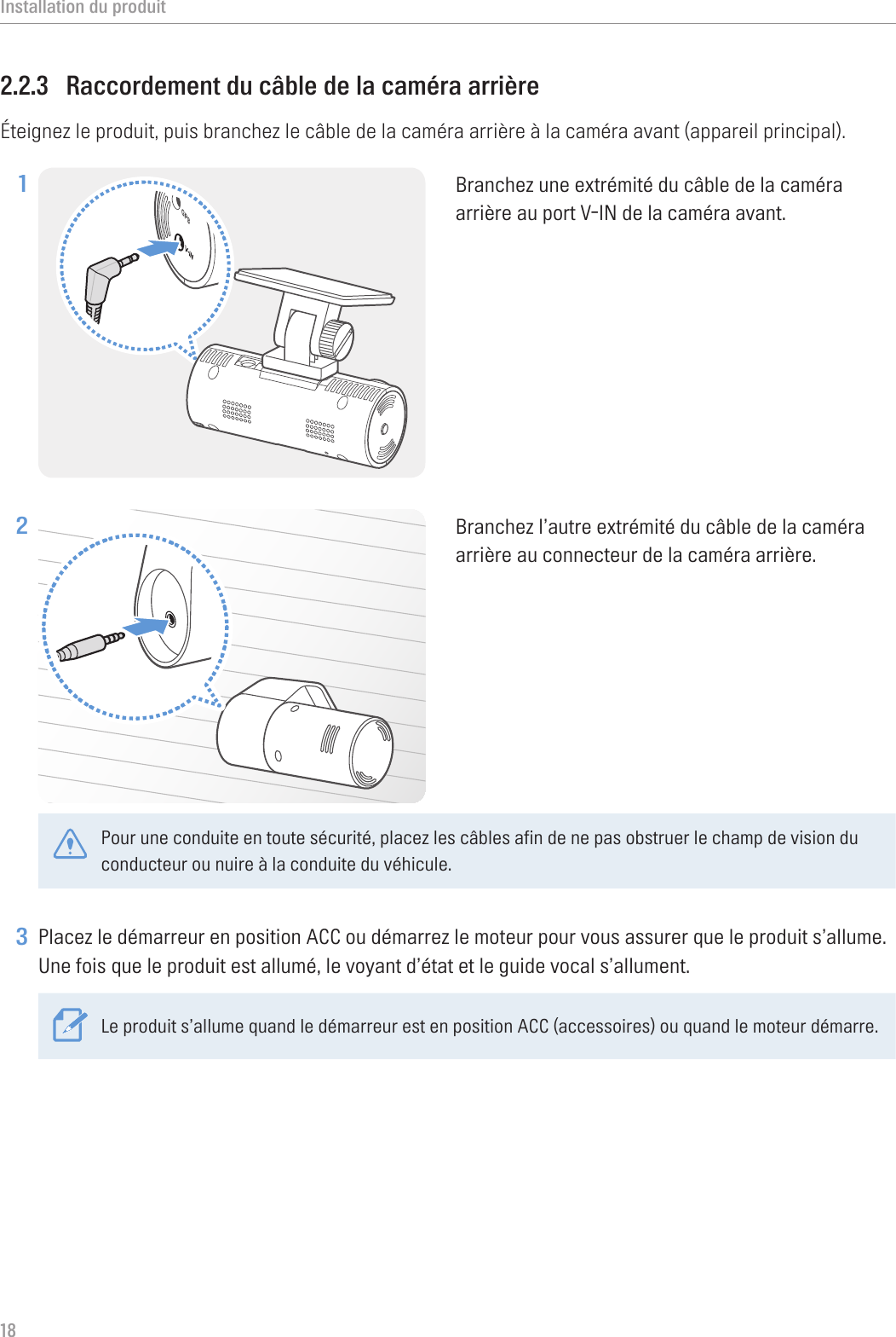 Installation du produit182.2.3  Raccordement du câble de la caméra arrièreÉteignez le produit, puis branchez le câble de la caméra arrière à la caméra avant (appareil principal).1 Branchez une extrémité du câble de la caméra arrière au port V-IN de la caméra avant.2 Branchez l’autre extrémité du câble de la caméra arrière au connecteur de la caméra arrière. Pour une conduite en toute sécurité, placez les câbles afin de ne pas obstruer le champ de vision du conducteur ou nuire à la conduite du véhicule. 3 Placez le démarreur en position ACC ou démarrez le moteur pour vous assurer que le produit s’allume. Une fois que le produit est allumé, le voyant d’état et le guide vocal s’allument.Le produit s’allume quand le démarreur est en position ACC (accessoires) ou quand le moteur démarre.