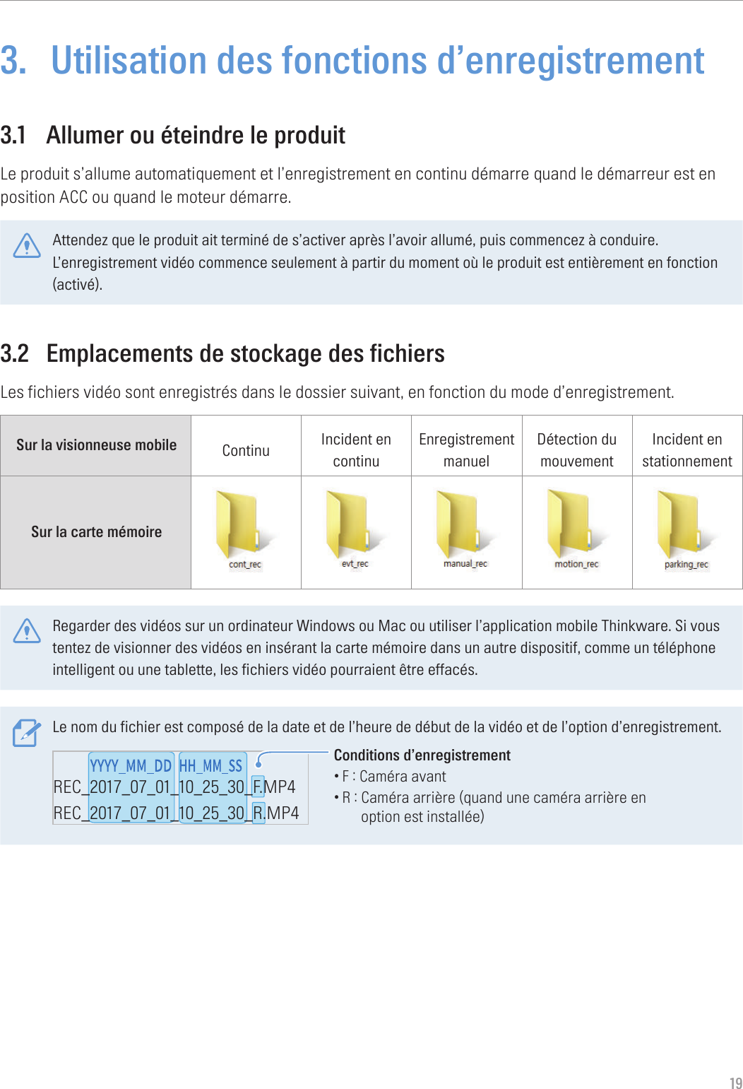 193.  Utilisation des fonctions d’enregistrement3.1  Allumer ou éteindre le produitLe produit s’allume automatiquement et l’enregistrement en continu démarre quand le démarreur est en position ACC ou quand le moteur démarre.Attendez que le produit ait terminé de s’activer après l’avoir allumé, puis commencez à conduire. L’enregistrement vidéo commence seulement à partir du moment où le produit est entièrement en fonction (activé).3.2  Emplacements de stockage des fichiersLes fichiers vidéo sont enregistrés dans le dossier suivant, en fonction du mode d’enregistrement.Sur la visionneuse mobile Continu Incident en continuEnregistrement manuelDétection du mouvementIncident en stationnementSur la carte mémoire Regarder des vidéos sur un ordinateur Windows ou Mac ou utiliser l’application mobile Thinkware. Si vous tentez de visionner des vidéos en insérant la carte mémoire dans un autre dispositif, comme un téléphone intelligent ou une tablette, les fichiers vidéo pourraient être effacés.Le nom du fichier est composé de la date et de l’heure de début de la vidéo et de l’option d’enregistrement.REC_2017_07_01_10_25_30_F.MP4REC_2017_07_01_10_25_30_R.MP4REC_2017_07_01_10_25_30_GS.MP4Conditions d’enregistrement•F : Caméra avant•R :  Caméra arrière (quand une caméra arrière en option est installée)