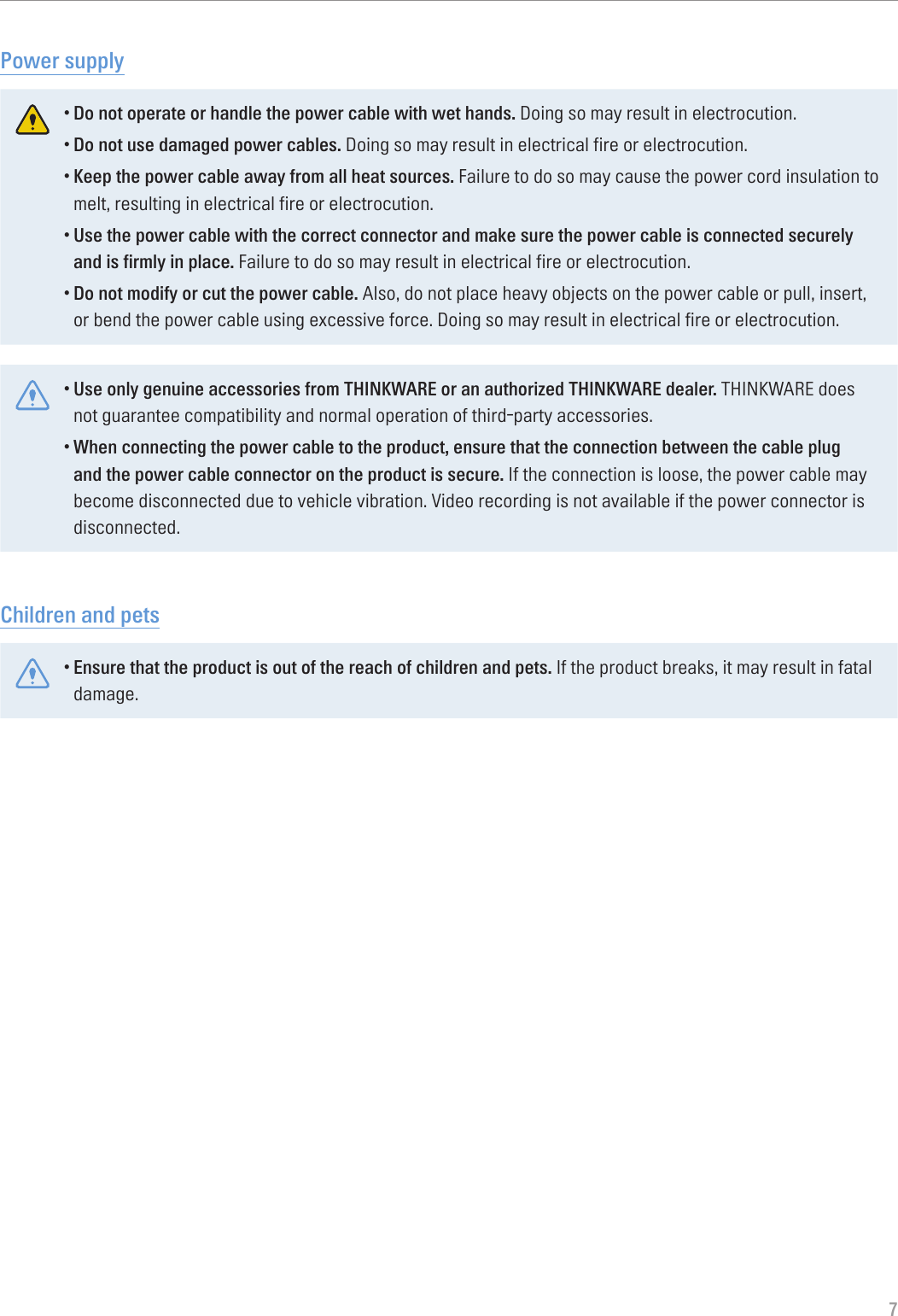 7Power supply•Do not operate or handle the power cable with wet hands. Doing so may result in electrocution.•Do not use damaged power cables. Doing so may result in electrical fire or electrocution.•Keep the power cable away from all heat sources. Failure to do so may cause the power cord insulation to melt, resulting in electrical fire or electrocution.•Use the power cable with the correct connector and make sure the power cable is connected securely and is firmly in place. Failure to do so may result in electrical fire or electrocution.•Do not modify or cut the power cable. Also, do not place heavy objects on the power cable or pull, insert, or bend the power cable using excessive force. Doing so may result in electrical fire or electrocution.•Use only genuine accessories from THINKWARE or an authorized THINKWARE dealer. THINKWARE does not guarantee compatibility and normal operation of third-party accessories.•When connecting the power cable to the product, ensure that the connection between the cable plug and the power cable connector on the product is secure. If the connection is loose, the power cable may become disconnected due to vehicle vibration. Video recording is not available if the power connector is disconnected.Children and pets•Ensure that the product is out of the reach of children and pets. If the product breaks, it may result in fatal damage.
