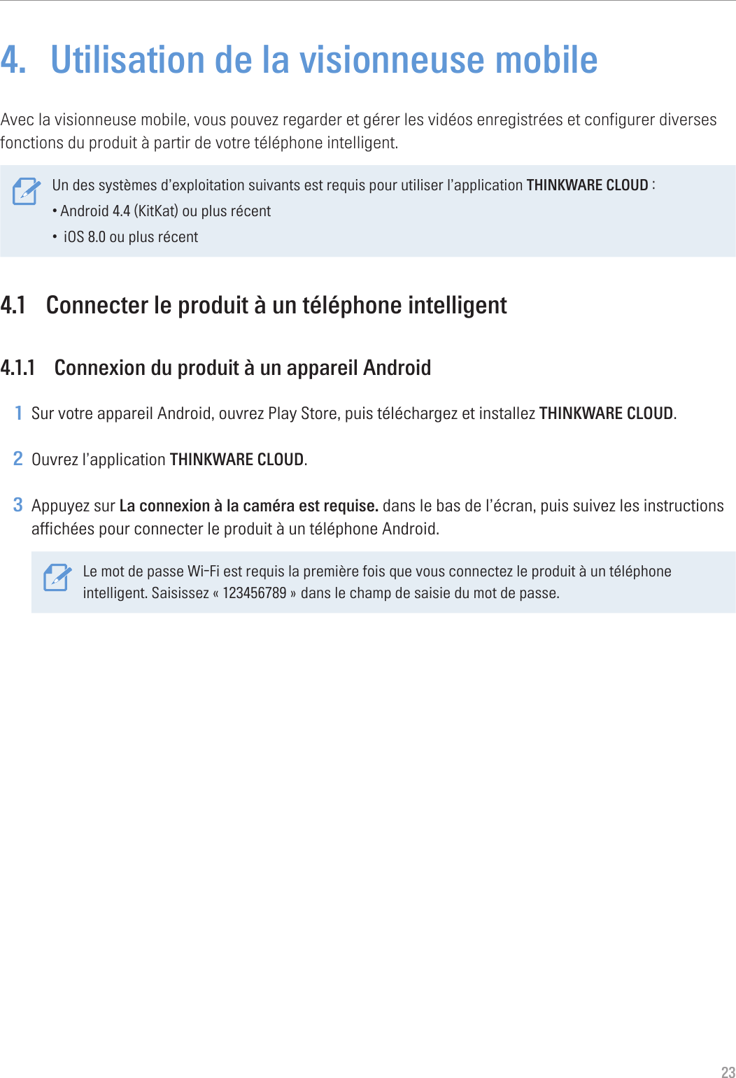 234.  Utilisation de la visionneuse mobileAvec la visionneuse mobile, vous pouvez regarder et gérer les vidéos enregistrées et configurer diverses fonctions du produit à partir de votre téléphone intelligent. Un des systèmes d’exploitation suivants est requis pour utiliser l’application THINKWARE CLOUD :•Android 4.4 (KitKat) ou plus récent• iOS 8.0 ou plus récent4.1  Connecter le produit à un téléphone intelligent4.1.1  Connexion du produit à un appareil Android1 Sur votre appareil Android, ouvrez Play Store, puis téléchargez et installez THINKWARE CLOUD.2 Ouvrez l’application THINKWARE CLOUD.3 Appuyez sur La connexion à la caméra est requise. dans le bas de l’écran, puis suivez les instructions affichées pour connecter le produit à un téléphone Android.Le mot de passe Wi-Fi est requis la première fois que vous connectez le produit à un téléphone intelligent. Saisissez « 123456789 » dans le champ de saisie du mot de passe.