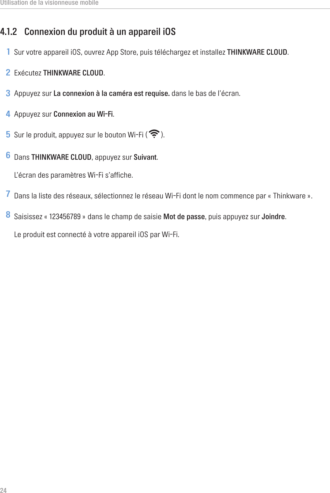 Utilisation de la visionneuse mobile244.1.2  Connexion du produit à un appareil iOS1 Sur votre appareil iOS, ouvrez App Store, puis téléchargez et installez THINKWARE CLOUD.2 Exécutez THINKWARE CLOUD.3 Appuyez sur La connexion à la caméra est requise. dans le bas de l’écran.4 Appuyez sur Connexion au Wi-Fi.5 Sur le produit, appuyez sur le bouton Wi-Fi ( ).6 Dans THINKWARE CLOUD, appuyez sur Suivant.L’écran des paramètres Wi-Fi s’affiche.7 Dans la liste des réseaux, sélectionnez le réseau Wi-Fi dont le nom commence par « Thinkware ».8 Saisissez « 123456789 » dans le champ de saisie Mot de passe, puis appuyez sur Joindre.Le produit est connecté à votre appareil iOS par Wi-Fi.