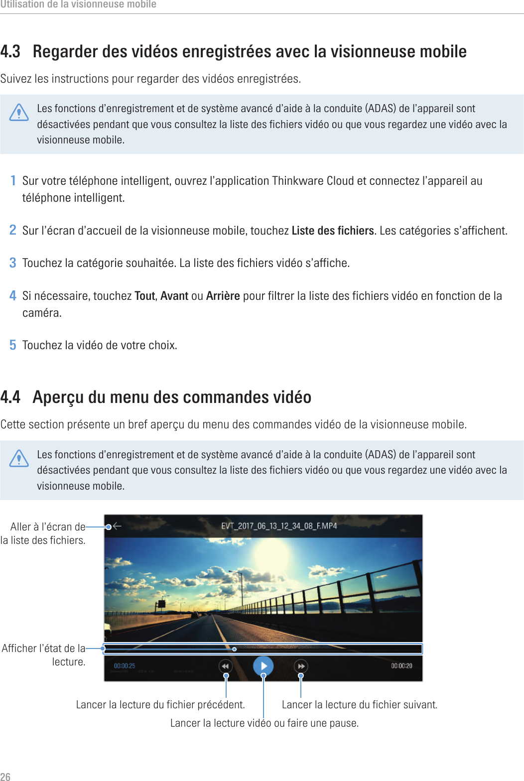 Utilisation de la visionneuse mobile264.3  Regarder des vidéos enregistrées avec la visionneuse mobileSuivez les instructions pour regarder des vidéos enregistrées.Les fonctions d’enregistrement et de système avancé d’aide à la conduite (ADAS) de l’appareil sont désactivées pendant que vous consultez la liste des fichiers vidéo ou que vous regardez une vidéo avec la visionneuse mobile.1 Sur votre téléphone intelligent, ouvrez l’application Thinkware Cloud et connectez l’appareil au téléphone intelligent.2 Sur l’écran d’accueil de la visionneuse mobile, touchez Liste des fichiers. Les catégories s’affichent.3 Touchez la catégorie souhaitée. La liste des fichiers vidéo s’affiche.4 Si nécessaire, touchez Tout, Avant ou Arrière pour filtrer la liste des fichiers vidéo en fonction de la caméra.5 Touchez la vidéo de votre choix.4.4  Aperçu du menu des commandes vidéoCette section présente un bref aperçu du menu des commandes vidéo de la visionneuse mobile.Les fonctions d’enregistrement et de système avancé d’aide à la conduite (ADAS) de l’appareil sont désactivées pendant que vous consultez la liste des fichiers vidéo ou que vous regardez une vidéo avec la visionneuse mobile.Lancer la lecture vidéo ou faire une pause.Lancer la lecture du fichier suivant.Lancer la lecture du fichier précédent.Afficher l’état de la lecture.Aller à l’écran de la liste des fichiers.