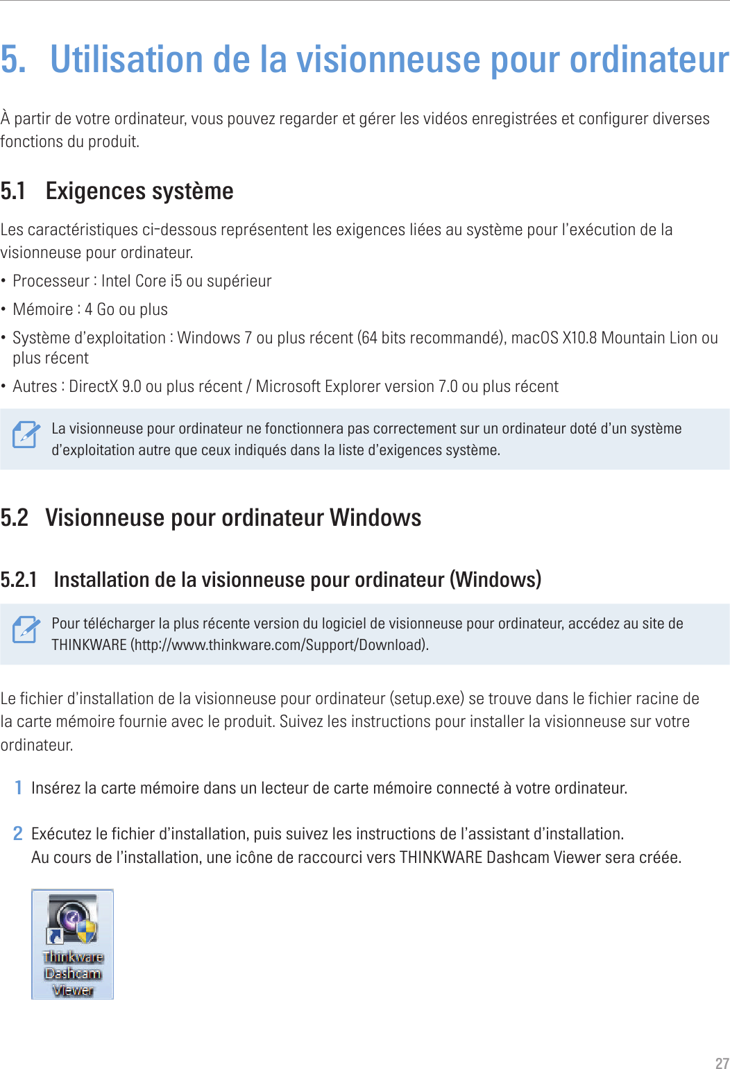 275.  Utilisation de la visionneuse pour ordinateurÀ partir de votre ordinateur, vous pouvez regarder et gérer les vidéos enregistrées et configurer diverses fonctions du produit.5.1  Exigences systèmeLes caractéristiques ci-dessous représentent les exigences liées au système pour l’exécution de la visionneuse pour ordinateur.• Processeur : Intel Core i5 ou supérieur• Mémoire : 4 Go ou plus• Système d’exploitation : Windows 7 ou plus récent (64 bits recommandé), macOS X10.8 Mountain Lion ou plus récent• Autres : DirectX 9.0 ou plus récent / Microsoft Explorer version 7.0 ou plus récentLa visionneuse pour ordinateur ne fonctionnera pas correctement sur un ordinateur doté d’un système d’exploitation autre que ceux indiqués dans la liste d’exigences système. 5.2  Visionneuse pour ordinateur Windows5.2.1  Installation de la visionneuse pour ordinateur (Windows)Pour télécharger la plus récente version du logiciel de visionneuse pour ordinateur, accédez au site de THINKWARE (http://www.thinkware.com/Support/Download).Le fichier d’installation de la visionneuse pour ordinateur (setup.exe) se trouve dans le fichier racine de la carte mémoire fournie avec le produit. Suivez les instructions pour installer la visionneuse sur votre ordinateur.1 Insérez la carte mémoire dans un lecteur de carte mémoire connecté à votre ordinateur.2 Exécutez le fichier d’installation, puis suivez les instructions de l’assistant d’installation. Au cours de l’installation, une icône de raccourci vers THINKWARE Dashcam Viewer sera créée. 