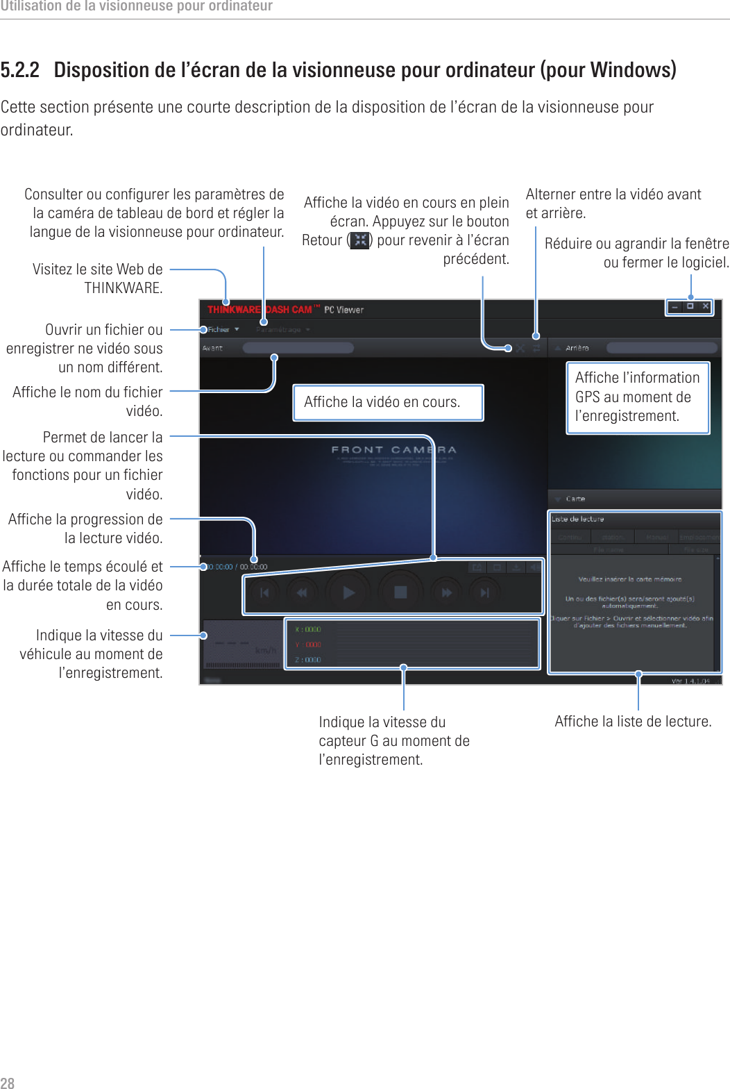 Utilisation de la visionneuse pour ordinateur285.2.2  Disposition de l’écran de la visionneuse pour ordinateur (pour Windows)Cette section présente une courte description de la disposition de l’écran de la visionneuse pour ordinateur.Visitez le site Web de THINKWARE.Consulter ou configurer les paramètres de la caméra de tableau de bord et régler la langue de la visionneuse pour ordinateur. Ouvrir un fichier ou enregistrer ne vidéo sous un nom différent.Affiche le temps écoulé et la durée totale de la vidéo en cours. Indique la vitesse du véhicule au moment de l’enregistrement.Affiche la progression de la lecture vidéo. Permet de lancer la lecture ou commander les fonctions pour un fichier vidéo.Affiche le nom du fichier vidéo.Affiche la vidéo en cours en plein écran. Appuyez sur le bouton Retour ( ) pour revenir à l’écran précédent.Alterner entre la vidéo avant et arrière.Affiche la liste de lecture.Indique la vitesse du capteur G au moment de l’enregistrement.Réduire ou agrandir la fenêtre ou fermer le logiciel.Affiche la vidéo en cours.Affiche l’information GPS au moment de l’enregistrement.