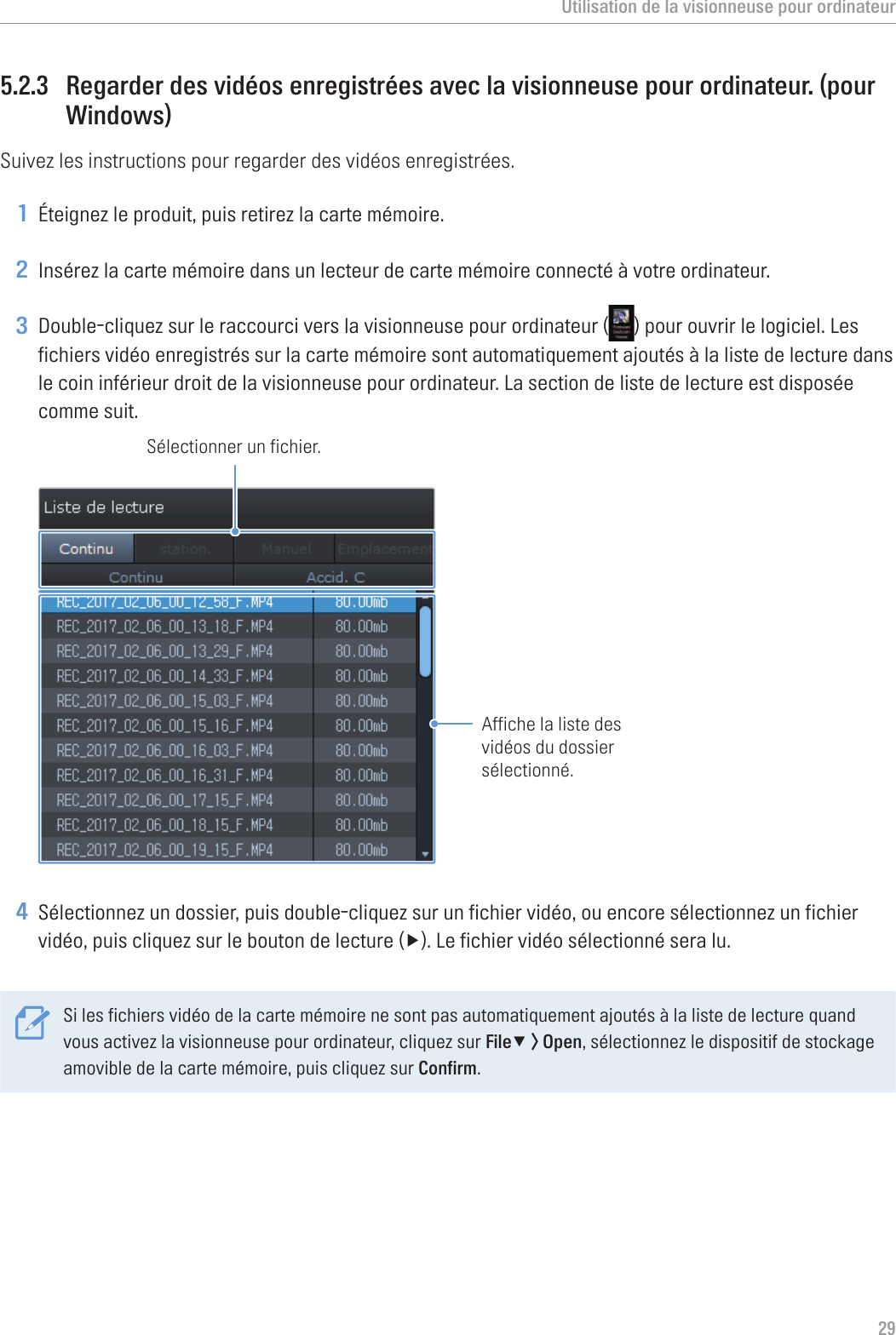 Utilisation de la visionneuse pour ordinateur295.2.3  Regarder des vidéos enregistrées avec la visionneuse pour ordinateur. (pour Windows)Suivez les instructions pour regarder des vidéos enregistrées.1 Éteignez le produit, puis retirez la carte mémoire.2 Insérez la carte mémoire dans un lecteur de carte mémoire connecté à votre ordinateur.3 Double-cliquez sur le raccourci vers la visionneuse pour ordinateur ( ) pour ouvrir le logiciel. Les fichiers vidéo enregistrés sur la carte mémoire sont automatiquement ajoutés à la liste de lecture dans le coin inférieur droit de la visionneuse pour ordinateur. La section de liste de lecture est disposée comme suit.Sélectionner un fichier.Affiche la liste des vidéos du dossier sélectionné.4 Sélectionnez un dossier, puis double-cliquez sur un fichier vidéo, ou encore sélectionnez un fichier vidéo,puiscliquezsurleboutondelecture(▶).Lefichiervidéosélectionnéseralu.Si les fichiers vidéo de la carte mémoire ne sont pas automatiquement ajoutés à la liste de lecture quand vous activez la visionneuse pour ordinateur, cliquez sur File▼ &gt; Open, sélectionnez le dispositif de stockage amovible de la carte mémoire, puis cliquez sur Confirm.