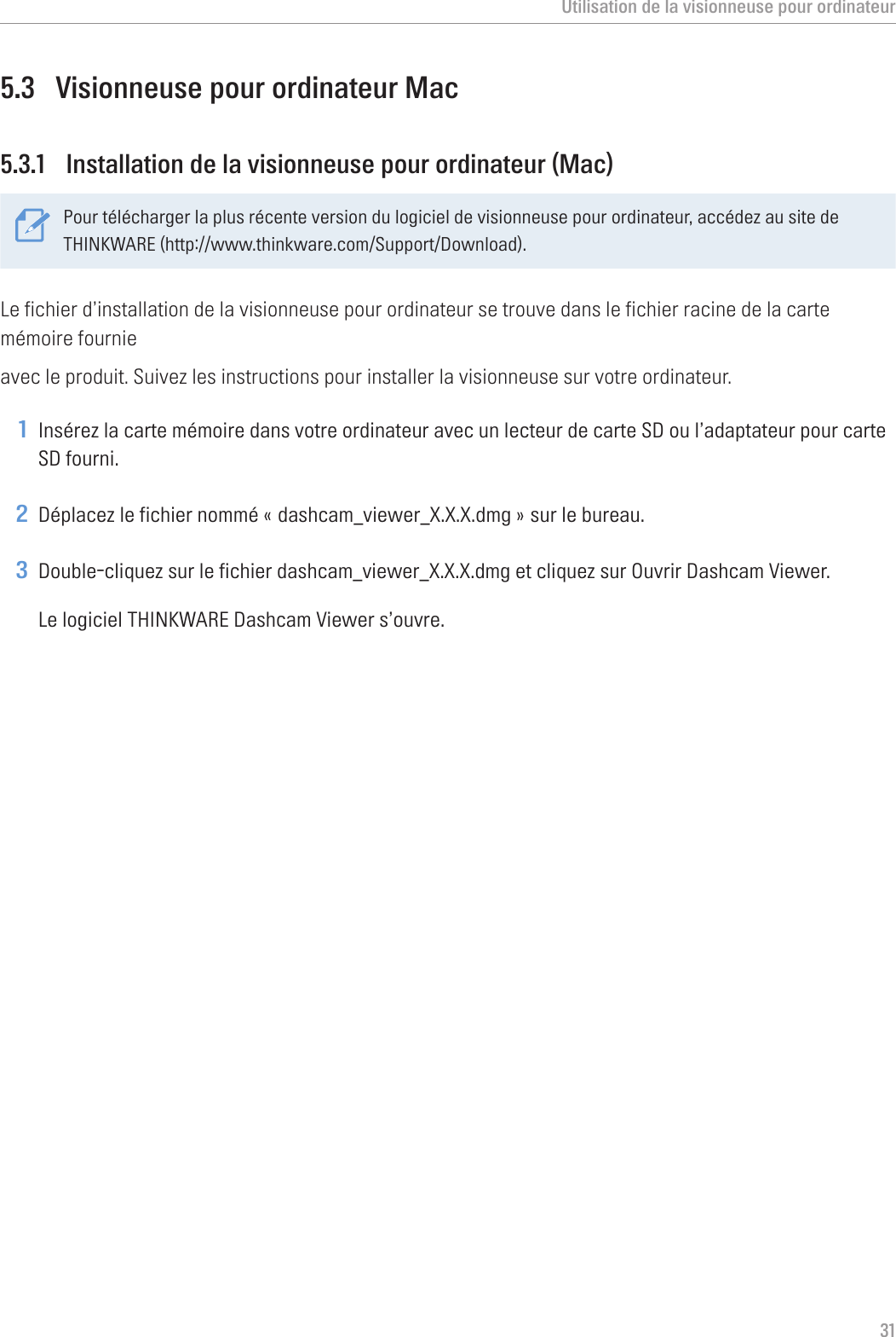 Utilisation de la visionneuse pour ordinateur315.3  Visionneuse pour ordinateur Mac5.3.1  Installation de la visionneuse pour ordinateur (Mac)Pour télécharger la plus récente version du logiciel de visionneuse pour ordinateur, accédez au site de THINKWARE (http://www.thinkware.com/Support/Download).Le fichier d’installation de la visionneuse pour ordinateur se trouve dans le fichier racine de la carte mémoire fournieavec le produit. Suivez les instructions pour installer la visionneuse sur votre ordinateur.1 Insérez la carte mémoire dans votre ordinateur avec un lecteur de carte SD ou l’adaptateur pour carte SD fourni.2 Déplacez le fichier nommé « dashcam_viewer_X.X.X.dmg » sur le bureau.3 Double-cliquez sur le fichier dashcam_viewer_X.X.X.dmg et cliquez sur Ouvrir Dashcam Viewer.Le logiciel THINKWARE Dashcam Viewer s’ouvre.