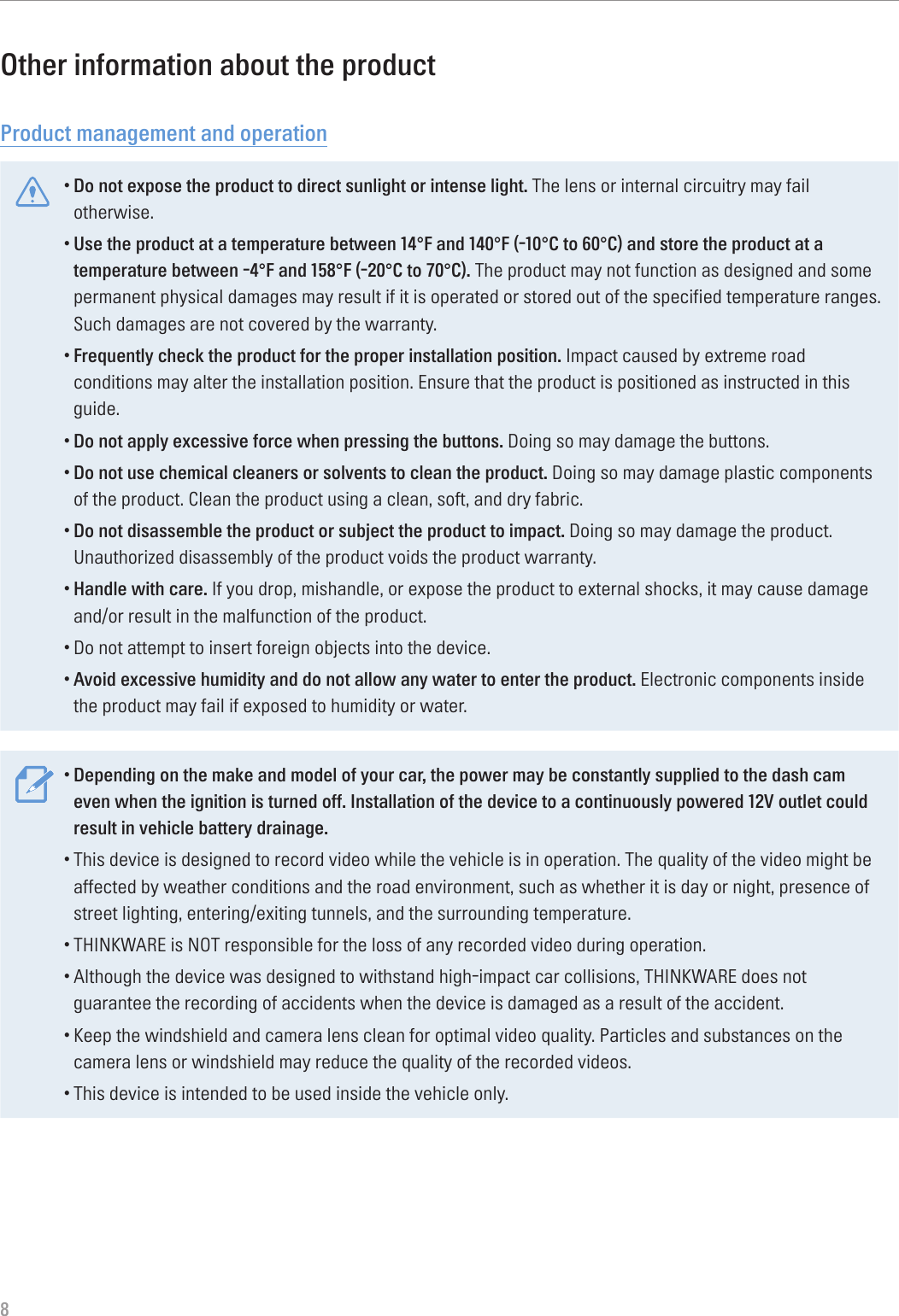  8Other information about the productProduct management and operation•Do not expose the product to direct sunlight or intense light. The lens or internal circuitry may fail otherwise.•Use the product at a temperature between 14°F and 140°F (-10°C to 60°C) and store the product at a temperature between -4°F and 158°F (-20°C to 70°C). The product may not function as designed and some permanent physical damages may result if it is operated or stored out of the specified temperature ranges. Such damages are not covered by the warranty.•Frequently check the product for the proper installation position. Impact caused by extreme road conditions may alter the installation position. Ensure that the product is positioned as instructed in this guide.•Do not apply excessive force when pressing the buttons. Doing so may damage the buttons.•Do not use chemical cleaners or solvents to clean the product. Doing so may damage plastic components of the product. Clean the product using a clean, soft, and dry fabric.•Do not disassemble the product or subject the product to impact. Doing so may damage the product. Unauthorized disassembly of the product voids the product warranty.•Handle with care. If you drop, mishandle, or expose the product to external shocks, it may cause damage and/or result in the malfunction of the product.•Do not attempt to insert foreign objects into the device.•Avoid excessive humidity and do not allow any water to enter the product. Electronic components inside the product may fail if exposed to humidity or water.•Depending on the make and model of your car, the power may be constantly supplied to the dash cam even when the ignition is turned off. Installation of the device to a continuously powered 12V outlet could result in vehicle battery drainage.•This device is designed to record video while the vehicle is in operation. The quality of the video might be affected by weather conditions and the road environment, such as whether it is day or night, presence of street lighting, entering/exiting tunnels, and the surrounding temperature.•THINKWARE is NOT responsible for the loss of any recorded video during operation.•Although the device was designed to withstand high-impact car collisions, THINKWARE does not guarantee the recording of accidents when the device is damaged as a result of the accident.•Keep the windshield and camera lens clean for optimal video quality. Particles and substances on the camera lens or windshield may reduce the quality of the recorded videos.•This device is intended to be used inside the vehicle only.