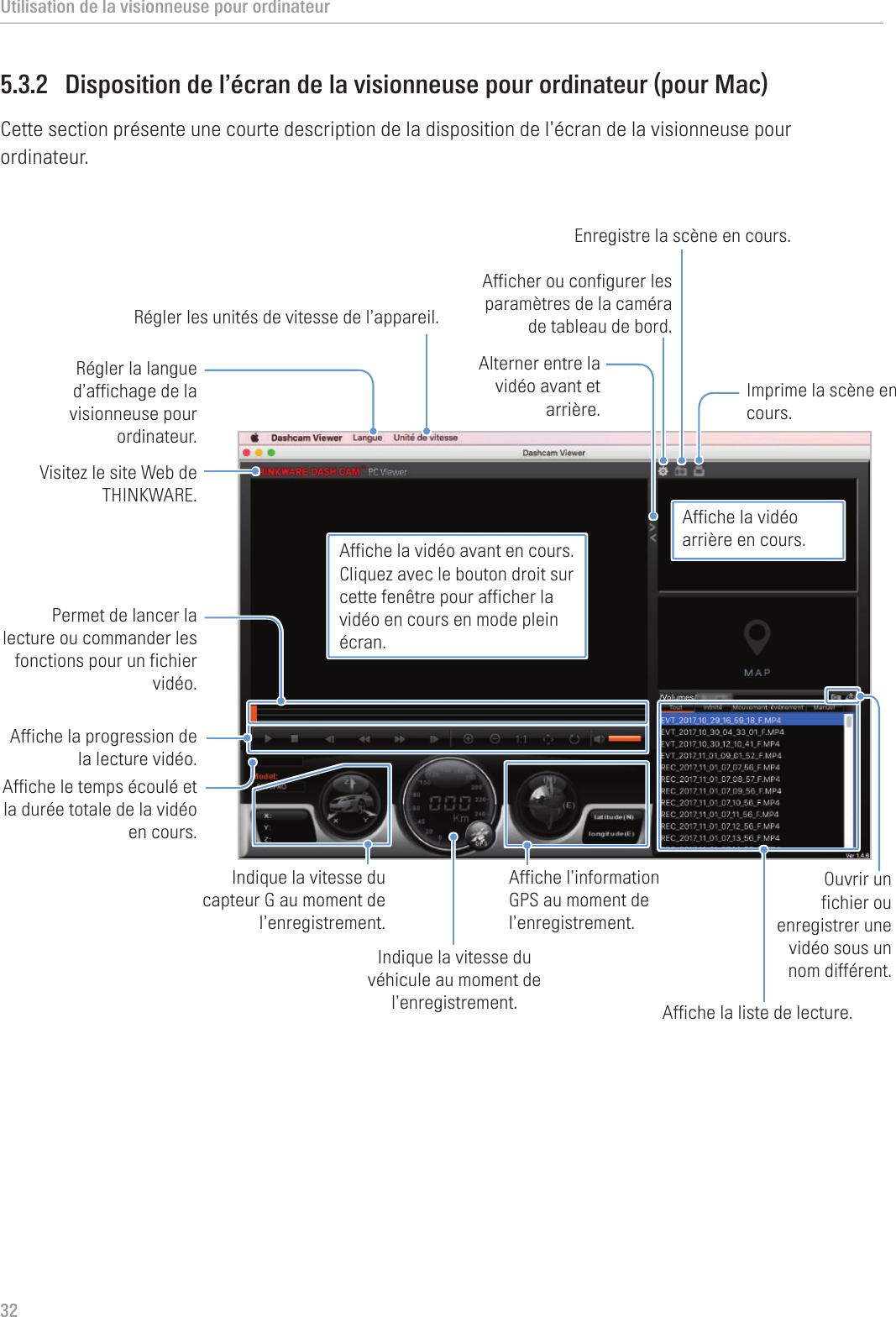 Utilisation de la visionneuse pour ordinateur325.3.2  Disposition de l’écran de la visionneuse pour ordinateur (pour Mac)Cette section présente une courte description de la disposition de l’écran de la visionneuse pour ordinateur.Visitez le site Web de THINKWARE.Afficher ou configurer les paramètres de la caméra de tableau de bord.Affiche le temps écoulé et la durée totale de la vidéo en cours. Indique la vitesse du véhicule au moment de l’enregistrement.Affiche la progression de la lecture vidéo. Permet de lancer la lecture ou commander les fonctions pour un fichier vidéo.Alterner entre la vidéo avant et arrière.Affiche la liste de lecture.Affiche la vidéo avant en cours. Cliquez avec le bouton droit sur cette fenêtre pour afficher la vidéo en cours en mode plein écran.Affiche la vidéo arrière en cours.Affiche l’information GPS au moment de l’enregistrement.Enregistre la scène en cours. Imprime la scène en cours. Indique la vitesse du capteur G au moment de l’enregistrement.Ouvrir un fichier ou enregistrer une vidéo sous un nom différent. Régler la langue d’affichage de la visionneuse pour ordinateur.Régler les unités de vitesse de l’appareil.