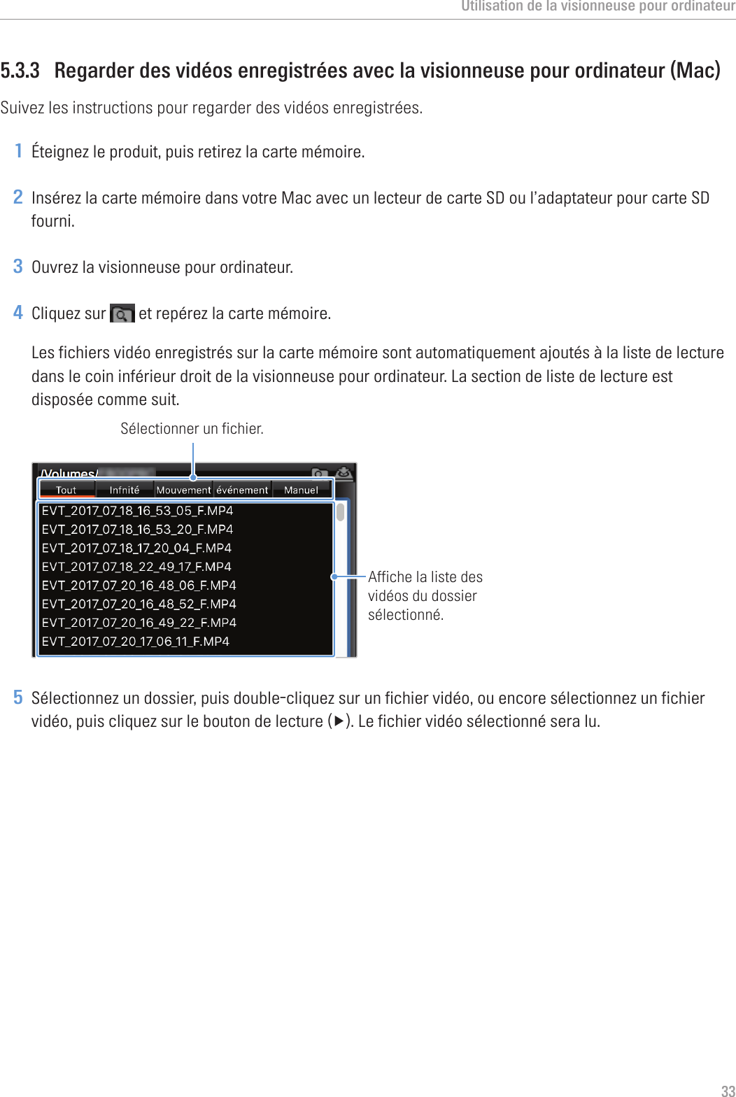 Utilisation de la visionneuse pour ordinateur335.3.3  Regarder des vidéos enregistrées avec la visionneuse pour ordinateur (Mac)Suivez les instructions pour regarder des vidéos enregistrées.1 Éteignez le produit, puis retirez la carte mémoire.2 Insérez la carte mémoire dans votre Mac avec un lecteur de carte SD ou l’adaptateur pour carte SD fourni.3 Ouvrez la visionneuse pour ordinateur.4 Cliquez sur   et repérez la carte mémoire.Les fichiers vidéo enregistrés sur la carte mémoire sont automatiquement ajoutés à la liste de lecture dans le coin inférieur droit de la visionneuse pour ordinateur. La section de liste de lecture est disposée comme suit.Sélectionner un fichier.Affiche la liste des vidéos du dossier sélectionné.5 Sélectionnez un dossier, puis double-cliquez sur un fichier vidéo, ou encore sélectionnez un fichier vidéo,puiscliquezsurleboutondelecture(▶).Lefichiervidéosélectionnéseralu.