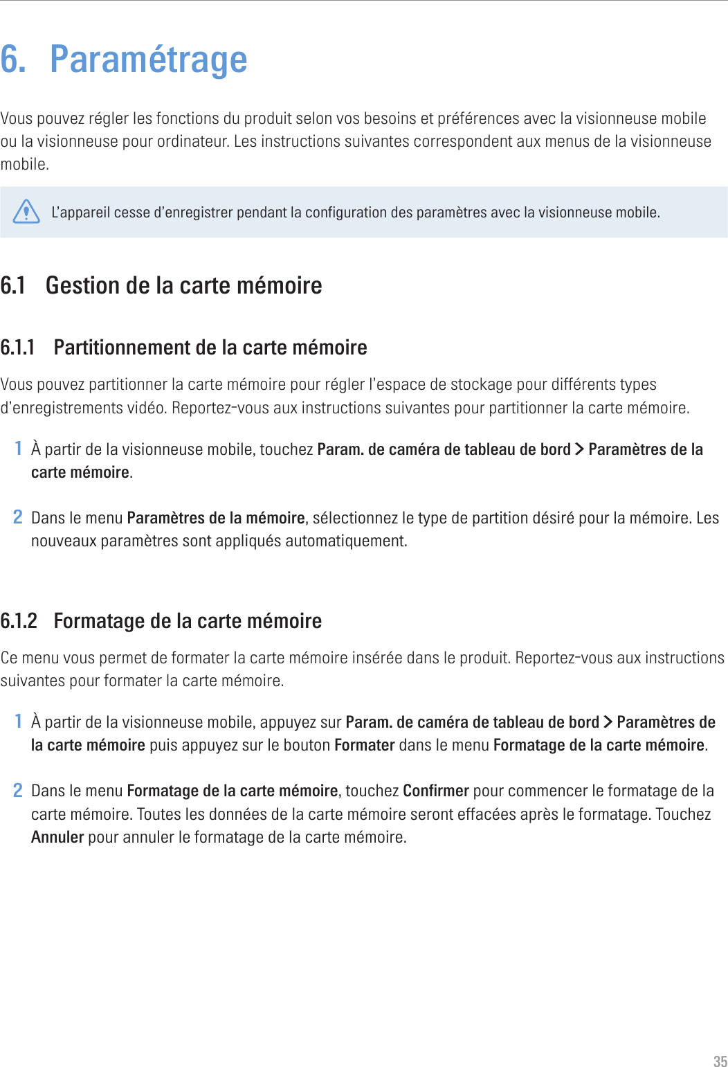 356.  ParamétrageVous pouvez régler les fonctions du produit selon vos besoins et préférences avec la visionneuse mobile ou la visionneuse pour ordinateur. Les instructions suivantes correspondent aux menus de la visionneuse mobile.L’appareil cesse d’enregistrer pendant la configuration des paramètres avec la visionneuse mobile.6.1  Gestion de la carte mémoire6.1.1  Partitionnement de la carte mémoireVous pouvez partitionner la carte mémoire pour régler l’espace de stockage pour différents types d’enregistrements vidéo. Reportez-vous aux instructions suivantes pour partitionner la carte mémoire.1 À partir de la visionneuse mobile, touchez Param. de caméra de tableau de bord &gt; Paramètres de la carte mémoire.2 Dans le menu Paramètres de la mémoire, sélectionnez le type de partition désiré pour la mémoire. Les nouveaux paramètres sont appliqués automatiquement.6.1.2  Formatage de la carte mémoireCe menu vous permet de formater la carte mémoire insérée dans le produit. Reportez-vous aux instructions suivantes pour formater la carte mémoire.1 À partir de la visionneuse mobile, appuyez sur Param. de caméra de tableau de bord &gt; Paramètres de la carte mémoire puis appuyez sur le bouton Formater dans le menu Formatage de la carte mémoire.2 Dans le menu Formatage de la carte mémoire, touchez Confirmer pour commencer le formatage de la carte mémoire. Toutes les données de la carte mémoire seront effacées après le formatage. Touchez Annuler pour annuler le formatage de la carte mémoire.