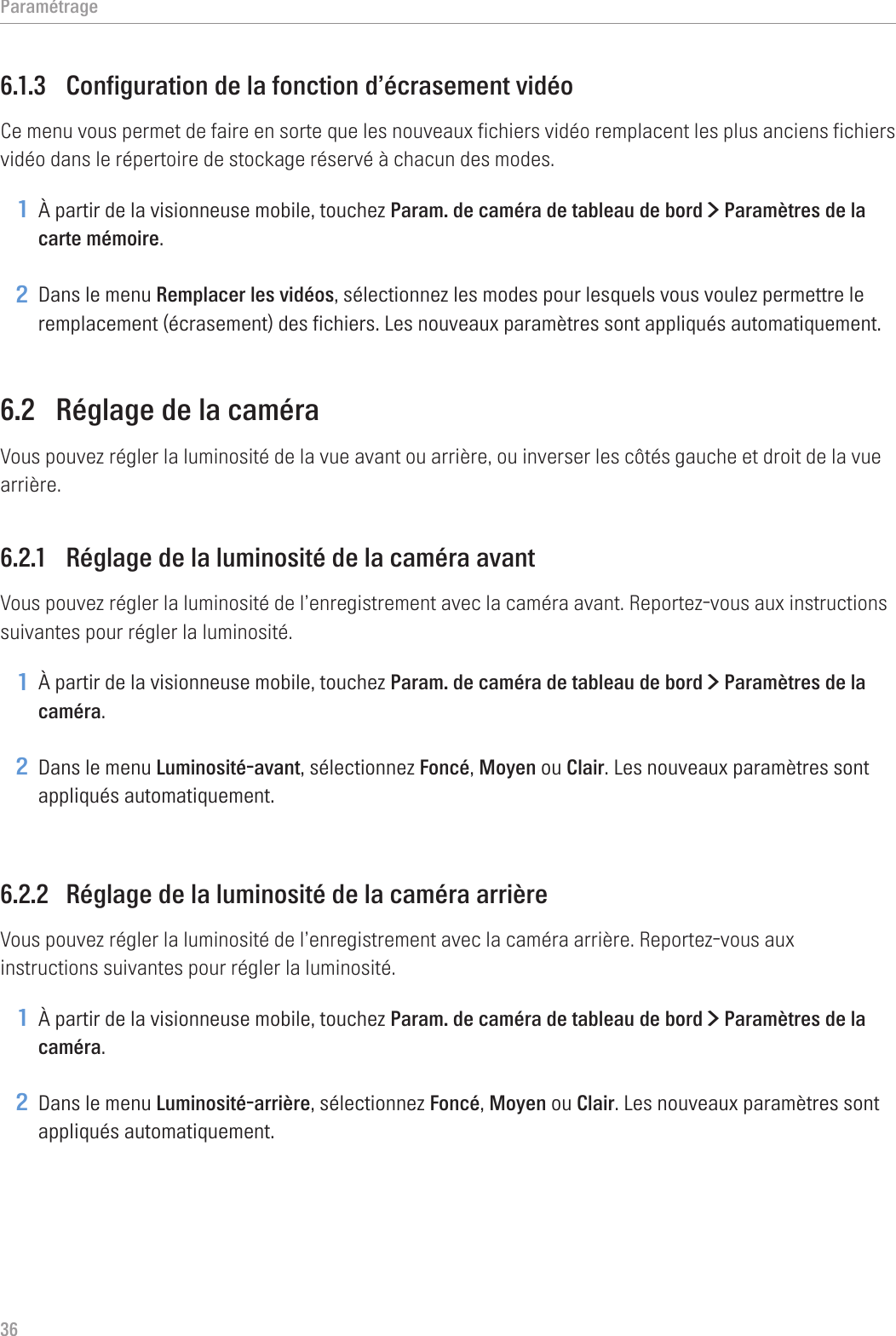 Paramétrage366.1.3  Configuration de la fonction d’écrasement vidéoCe menu vous permet de faire en sorte que les nouveaux fichiers vidéo remplacent les plus anciens fichiers vidéo dans le répertoire de stockage réservé à chacun des modes.1 À partir de la visionneuse mobile, touchez Param. de caméra de tableau de bord &gt; Paramètres de la carte mémoire.2 Dans le menu Remplacer les vidéos, sélectionnez les modes pour lesquels vous voulez permettre le remplacement (écrasement) des fichiers. Les nouveaux paramètres sont appliqués automatiquement.6.2  Réglage de la caméraVous pouvez régler la luminosité de la vue avant ou arrière, ou inverser les côtés gauche et droit de la vue arrière.6.2.1  Réglage de la luminosité de la caméra avantVous pouvez régler la luminosité de l’enregistrement avec la caméra avant. Reportez-vous aux instructions suivantes pour régler la luminosité.1 À partir de la visionneuse mobile, touchez Param. de caméra de tableau de bord &gt; Paramètres de la caméra.2 Dans le menu Luminosité-avant, sélectionnez Foncé, Moyen ou Clair. Les nouveaux paramètres sont appliqués automatiquement.6.2.2  Réglage de la luminosité de la caméra arrièreVous pouvez régler la luminosité de l’enregistrement avec la caméra arrière. Reportez-vous aux instructions suivantes pour régler la luminosité.1 À partir de la visionneuse mobile, touchez Param. de caméra de tableau de bord &gt; Paramètres de la caméra.2 Dans le menu Luminosité-arrière, sélectionnez Foncé, Moyen ou Clair. Les nouveaux paramètres sont appliqués automatiquement.