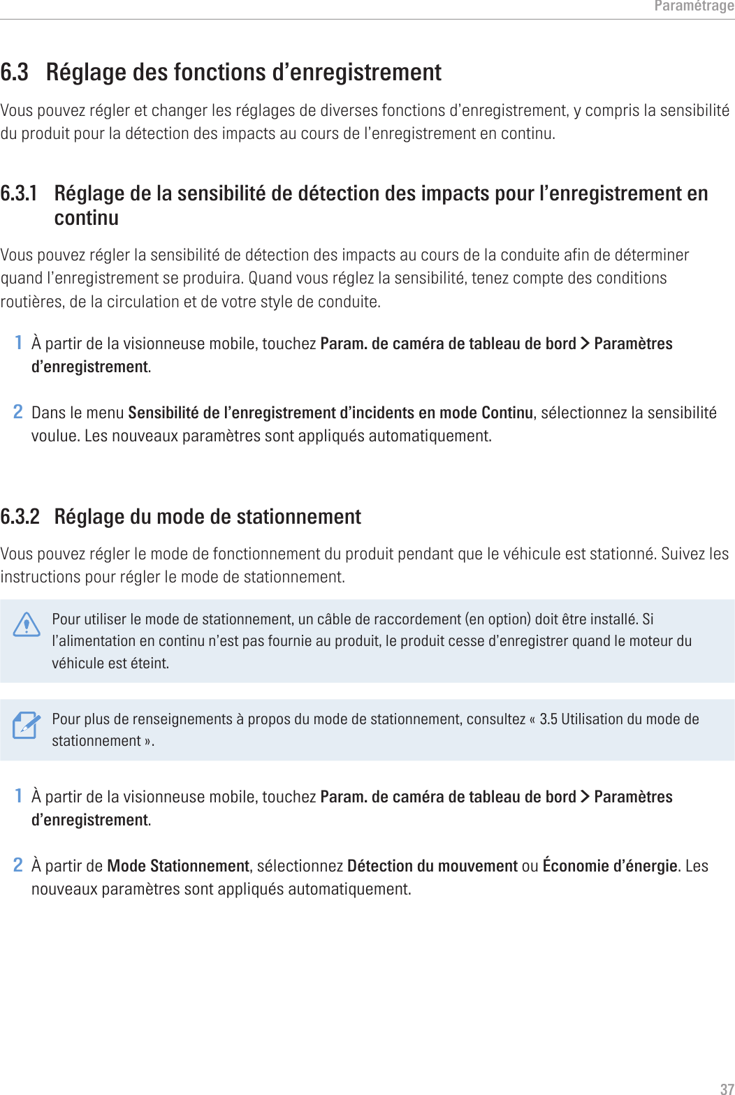 Paramétrage376.3  Réglage des fonctions d’enregistrementVous pouvez régler et changer les réglages de diverses fonctions d’enregistrement, y compris la sensibilité du produit pour la détection des impacts au cours de l’enregistrement en continu.6.3.1  Réglage de la sensibilité de détection des impacts pour l’enregistrement en continuVous pouvez régler la sensibilité de détection des impacts au cours de la conduite afin de déterminer quand l’enregistrement se produira. Quand vous réglez la sensibilité, tenez compte des conditions routières, de la circulation et de votre style de conduite.1 À partir de la visionneuse mobile, touchez Param. de caméra de tableau de bord &gt; Paramètres d’enregistrement.2 Dans le menu Sensibilité de l’enregistrement d’incidents en mode Continu, sélectionnez la sensibilité voulue. Les nouveaux paramètres sont appliqués automatiquement.6.3.2  Réglage du mode de stationnementVous pouvez régler le mode de fonctionnement du produit pendant que le véhicule est stationné. Suivez les instructions pour régler le mode de stationnement.Pour utiliser le mode de stationnement, un câble de raccordement (en option) doit être installé. Si l’alimentation en continu n’est pas fournie au produit, le produit cesse d’enregistrer quand le moteur du véhicule est éteint.Pour plus de renseignements à propos du mode de stationnement, consultez « 3.5 Utilisation du mode de stationnement ».1 À partir de la visionneuse mobile, touchez Param. de caméra de tableau de bord &gt; Paramètres d’enregistrement.2 À partir de Mode Stationnement, sélectionnez Détection du mouvement ou Économie d’énergie. Les nouveaux paramètres sont appliqués automatiquement.