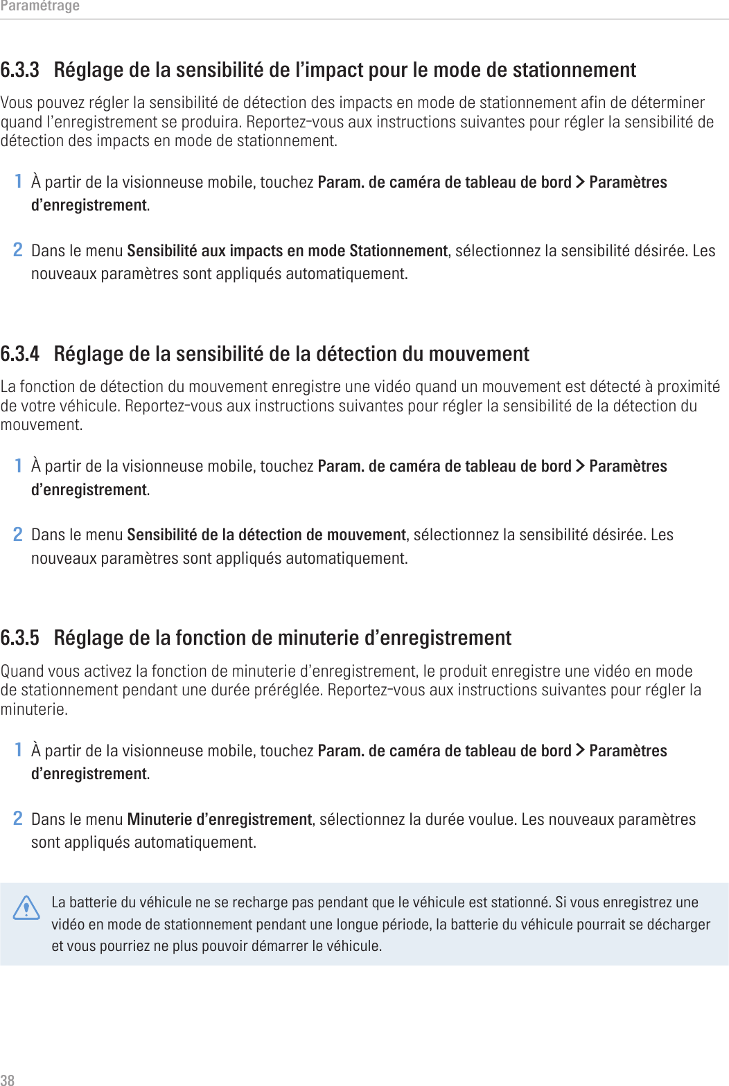 Paramétrage386.3.3  Réglage de la sensibilité de l’impact pour le mode de stationnementVous pouvez régler la sensibilité de détection des impacts en mode de stationnement afin de déterminer quand l’enregistrement se produira. Reportez-vous aux instructions suivantes pour régler la sensibilité de détection des impacts en mode de stationnement.1 À partir de la visionneuse mobile, touchez Param. de caméra de tableau de bord &gt; Paramètres d’enregistrement.2 Dans le menu Sensibilité aux impacts en mode Stationnement, sélectionnez la sensibilité désirée. Les nouveaux paramètres sont appliqués automatiquement.6.3.4  Réglage de la sensibilité de la détection du mouvementLa fonction de détection du mouvement enregistre une vidéo quand un mouvement est détecté à proximité de votre véhicule. Reportez-vous aux instructions suivantes pour régler la sensibilité de la détection du mouvement.1 À partir de la visionneuse mobile, touchez Param. de caméra de tableau de bord &gt; Paramètres d’enregistrement.2 Dans le menu Sensibilité de la détection de mouvement, sélectionnez la sensibilité désirée. Les nouveaux paramètres sont appliqués automatiquement.6.3.5  Réglage de la fonction de minuterie d’enregistrementQuand vous activez la fonction de minuterie d’enregistrement, le produit enregistre une vidéo en mode de stationnement pendant une durée préréglée. Reportez-vous aux instructions suivantes pour régler la minuterie.1 À partir de la visionneuse mobile, touchez Param. de caméra de tableau de bord &gt; Paramètres d’enregistrement.2 Dans le menu Minuterie d’enregistrement, sélectionnez la durée voulue. Les nouveaux paramètres sont appliqués automatiquement.La batterie du véhicule ne se recharge pas pendant que le véhicule est stationné. Si vous enregistrez une vidéo en mode de stationnement pendant une longue période, la batterie du véhicule pourrait se décharger et vous pourriez ne plus pouvoir démarrer le véhicule.