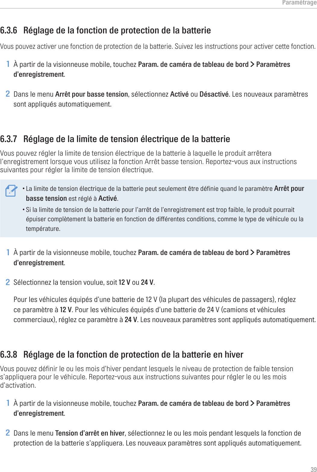 Paramétrage396.3.6  Réglage de la fonction de protection de la batterieVous pouvez activer une fonction de protection de la batterie. Suivez les instructions pour activer cette fonction.1 À partir de la visionneuse mobile, touchez Param. de caméra de tableau de bord &gt; Paramètres d’enregistrement.2 Dans le menu Arrêt pour basse tension, sélectionnez Activé ou Désactivé. Les nouveaux paramètres sont appliqués automatiquement.6.3.7  Réglage de la limite de tension électrique de la batterieVous pouvez régler la limite de tension électrique de la batterie à laquelle le produit arrêtera l’enregistrement lorsque vous utilisez la fonction Arrêt basse tension. Reportez-vous aux instructions suivantes pour régler la limite de tension électrique.•La limite de tension électrique de la batterie peut seulement être définie quand le paramètre Arrêt pour basse tension est réglé à Activé.•Si la limite de tension de la batterie pour l’arrêt de l’enregistrement est trop faible, le produit pourrait épuiser complètement la batterie en fonction de différentes conditions, comme le type de véhicule ou la température.1 À partir de la visionneuse mobile, touchez Param. de caméra de tableau de bord &gt; Paramètres d’enregistrement.2 Sélectionnez la tension voulue, soit 12 V ou 24 V.Pour les véhicules équipés d’une batterie de 12 V (la plupart des véhicules de passagers), réglez ce paramètre à 12 V. Pour les véhicules équipés d’une batterie de 24 V (camions et véhicules commerciaux), réglez ce paramètre à 24 V. Les nouveaux paramètres sont appliqués automatiquement.6.3.8  Réglage de la fonction de protection de la batterie en hiverVous pouvez définir le ou les mois d’hiver pendant lesquels le niveau de protection de faible tension s’appliquera pour le véhicule. Reportez-vous aux instructions suivantes pour régler le ou les mois d’activation.1 À partir de la visionneuse mobile, touchez Param. de caméra de tableau de bord &gt; Paramètres d’enregistrement.2 Dans le menu Tension d’arrêt en hiver, sélectionnez le ou les mois pendant lesquels la fonction de protection de la batterie s’appliquera. Les nouveaux paramètres sont appliqués automatiquement.