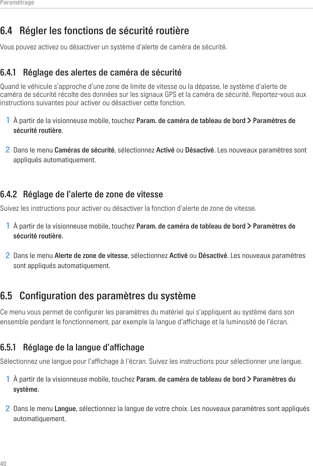 Paramétrage406.4  Régler les fonctions de sécurité routièreVous pouvez activez ou désactiver un système d’alerte de caméra de sécurité.6.4.1  Réglage des alertes de caméra de sécuritéQuand le véhicule s’approche d’une zone de limite de vitesse ou la dépasse, le système d’alerte de caméra de sécurité récolte des données sur les signaux GPS et la caméra de sécurité. Reportez-vous aux instructions suivantes pour activer ou désactiver cette fonction.1 À partir de la visionneuse mobile, touchez Param. de caméra de tableau de bord &gt; Paramètres de sécurité routière.2 Dans le menu Caméras de sécurité, sélectionnez Activé ou Désactivé. Les nouveaux paramètres sont appliqués automatiquement.6.4.2  Réglage de l’alerte de zone de vitesseSuivez les instructions pour activer ou désactiver la fonction d’alerte de zone de vitesse.1 À partir de la visionneuse mobile, touchez Param. de caméra de tableau de bord &gt; Paramètres de sécurité routière.2 Dans le menu Alerte de zone de vitesse, sélectionnez Activé ou Désactivé. Les nouveaux paramètres sont appliqués automatiquement.6.5  Configuration des paramètres du systèmeCe menu vous permet de configurer les paramètres du matériel qui s’appliquent au système dans son ensemble pendant le fonctionnement, par exemple la langue d’affichage et la luminosité de l’écran.6.5.1  Réglage de la langue d’affichageSélectionnez une langue pour l’affichage à l’écran. Suivez les instructions pour sélectionner une langue.1 À partir de la visionneuse mobile, touchez Param. de caméra de tableau de bord &gt; Paramètres du système.2 Dans le menu Langue, sélectionnez la langue de votre choix. Les nouveaux paramètres sont appliqués automatiquement.