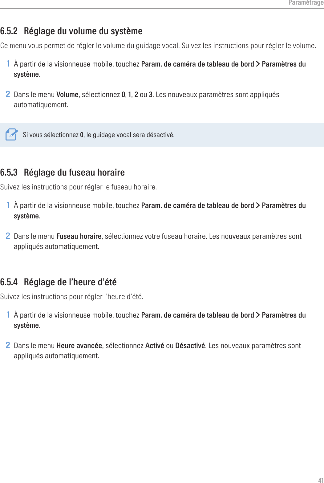 Paramétrage416.5.2  Réglage du volume du systèmeCe menu vous permet de régler le volume du guidage vocal. Suivez les instructions pour régler le volume.1 À partir de la visionneuse mobile, touchez Param. de caméra de tableau de bord &gt; Paramètres du système.2 Dans le menu Volume, sélectionnez 0, 1, 2 ou 3. Les nouveaux paramètres sont appliqués automatiquement.Si vous sélectionnez 0, le guidage vocal sera désactivé.6.5.3  Réglage du fuseau horaireSuivez les instructions pour régler le fuseau horaire.1 À partir de la visionneuse mobile, touchez Param. de caméra de tableau de bord &gt; Paramètres du système.2 Dans le menu Fuseau horaire, sélectionnez votre fuseau horaire. Les nouveaux paramètres sont appliqués automatiquement.6.5.4  Réglage de l’heure d’étéSuivez les instructions pour régler l’heure d’été.1 À partir de la visionneuse mobile, touchez Param. de caméra de tableau de bord &gt; Paramètres du système.2 Dans le menu Heure avancée, sélectionnez Activé ou Désactivé. Les nouveaux paramètres sont appliqués automatiquement.