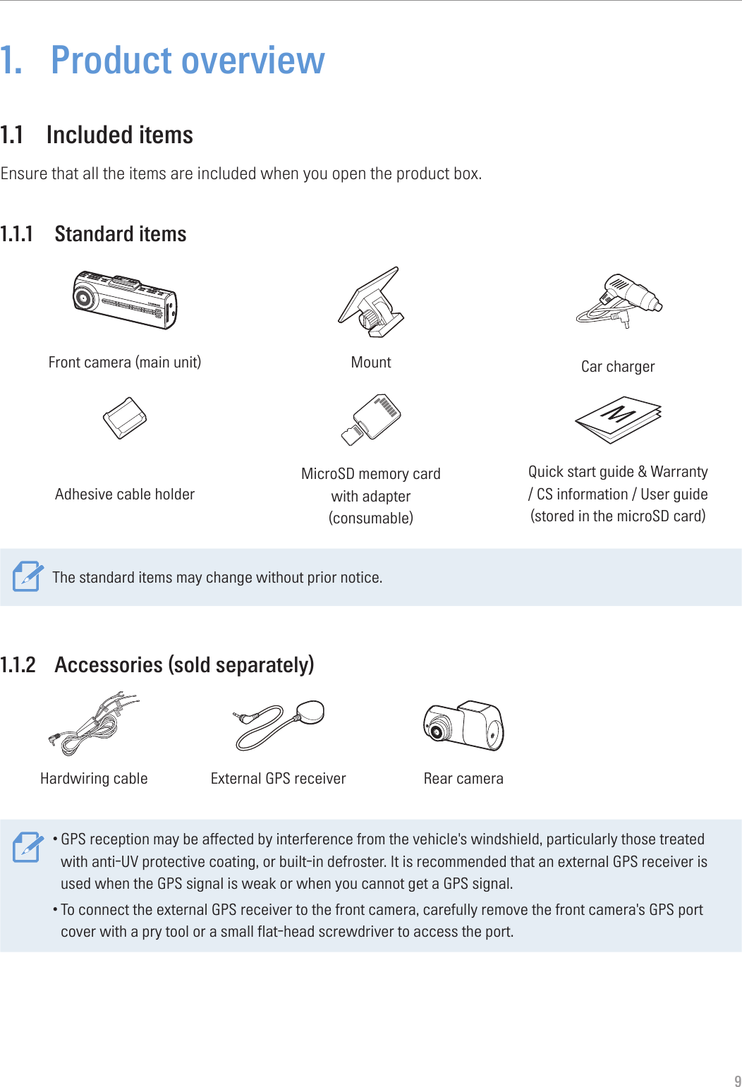 91.  Product overview1.1  Included itemsEnsure that all the items are included when you open the product box.1.1.1  Standard itemsFront camera (main unit) Mount Car chargerAdhesive cable holderMicroSD memory card  with adapter (consumable)Quick start guide &amp; Warranty  / CS information / User guide  (stored in the microSD card)The standard items may change without prior notice.1.1.2  Accessories (sold separately)GNDACCBATTERYHardwiring cable External GPS receiver Rear camera•GPS reception may be affected by interference from the vehicle&apos;s windshield, particularly those treated with anti-UV protective coating, or built-in defroster. It is recommended that an external GPS receiver is used when the GPS signal is weak or when you cannot get a GPS signal.•To connect the external GPS receiver to the front camera, carefully remove the front camera&apos;s GPS port cover with a pry tool or a small flat-head screwdriver to access the port.