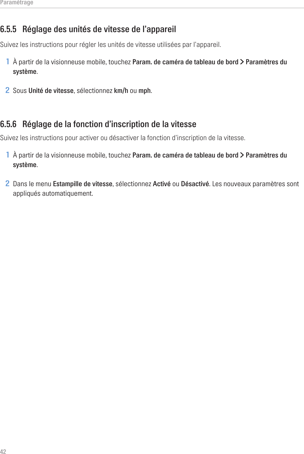 Paramétrage426.5.5  Réglage des unités de vitesse de l’appareilSuivez les instructions pour régler les unités de vitesse utilisées par l’appareil.1 À partir de la visionneuse mobile, touchez Param. de caméra de tableau de bord &gt; Paramètres du système.2 Sous Unité de vitesse, sélectionnez km/h ou mph.6.5.6  Réglage de la fonction d’inscription de la vitesseSuivez les instructions pour activer ou désactiver la fonction d’inscription de la vitesse.1 À partir de la visionneuse mobile, touchez Param. de caméra de tableau de bord &gt; Paramètres du système.2 Dans le menu Estampille de vitesse, sélectionnez Activé ou Désactivé. Les nouveaux paramètres sont appliqués automatiquement.