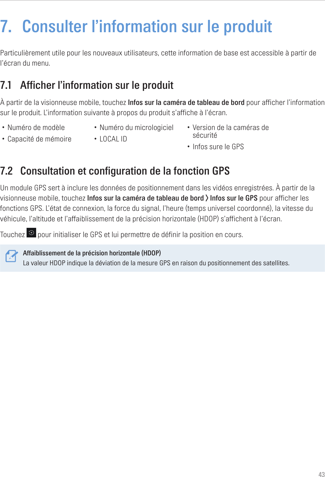 437.  Consulter l’information sur le produitParticulièrement utile pour les nouveaux utilisateurs, cette information de base est accessible à partir de l’écran du menu.7.1  Afficher l’information sur le produitÀ partir de la visionneuse mobile, touchez Infos sur la caméra de tableau de bord pour afficher l’information sur le produit. L’information suivante à propos du produit s’affiche à l’écran.• Numéro de modèle• Capacité de mémoire• Numéro du micrologiciel• LOCAL ID• Version de la caméras de sécurité• Infos sure le GPS7.2  Consultation et configuration de la fonction GPSUn module GPS sert à inclure les données de positionnement dans les vidéos enregistrées. À partir de la visionneuse mobile, touchez Infos sur la caméra de tableau de bord &gt; Infos sur le GPS pour afficher les fonctions GPS. L’état de connexion, la force du signal, l’heure (temps universel coordonné), la vitesse du véhicule, l’altitude et l’affaiblissement de la précision horizontale (HDOP) s’affichent à l’écran.Touchez   pour initialiser le GPS et lui permettre de définir la position en cours.Affaiblissement de la précision horizontale (HDOP)La valeur HDOP indique la déviation de la mesure GPS en raison du positionnement des satellites. 