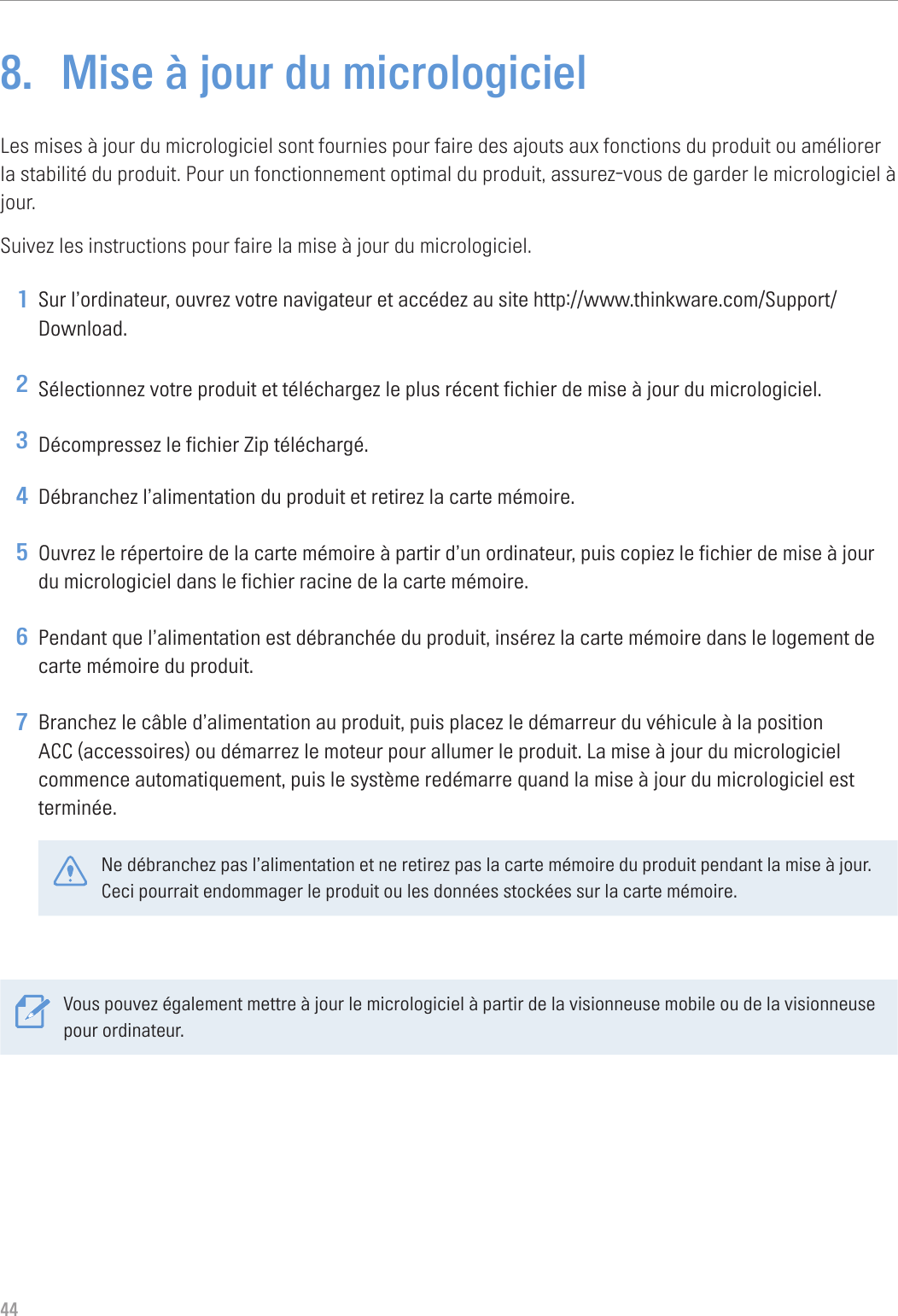 448.  Mise à jour du micrologicielLes mises à jour du micrologiciel sont fournies pour faire des ajouts aux fonctions du produit ou améliorer la stabilité du produit. Pour un fonctionnement optimal du produit, assurez-vous de garder le micrologiciel à jour.Suivez les instructions pour faire la mise à jour du micrologiciel.1 Sur l’ordinateur, ouvrez votre navigateur et accédez au site http://www.thinkware.com/Support/Download.2 Sélectionnez votre produit et téléchargez le plus récent fichier de mise à jour du micrologiciel.3 Décompressez le fichier Zip téléchargé.4 Débranchez l’alimentation du produit et retirez la carte mémoire.5 Ouvrez le répertoire de la carte mémoire à partir d’un ordinateur, puis copiez le fichier de mise à jour du micrologiciel dans le fichier racine de la carte mémoire.6 Pendant que l’alimentation est débranchée du produit, insérez la carte mémoire dans le logement de carte mémoire du produit.7 Branchez le câble d’alimentation au produit, puis placez le démarreur du véhicule à la position ACC (accessoires) ou démarrez le moteur pour allumer le produit. La mise à jour du micrologiciel commence automatiquement, puis le système redémarre quand la mise à jour du micrologiciel est terminée.Ne débranchez pas l’alimentation et ne retirez pas la carte mémoire du produit pendant la mise à jour. Ceci pourrait endommager le produit ou les données stockées sur la carte mémoire.Vous pouvez également mettre à jour le micrologiciel à partir de la visionneuse mobile ou de la visionneuse pour ordinateur.