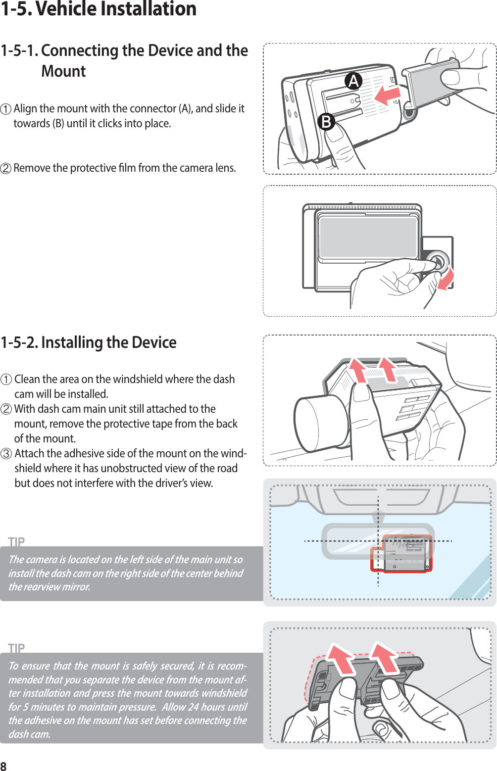 8The camera is located on the left side of the main unit so install the dash cam on the right side of the center behind the rearview mirror.TIPTo ensure that the mount is safely secured, it is recom-mended that you separate the device from the mount af-ter installation and press the mount towards windshield for 5 minutes to maintain pressure.  Allow 24 hours until the adhesive on the mount has set before connecting the dash cam.TIP1-5-1.  Connecting the Device and the Mount   Align the mount with the connector (A), and slide it towards (B) until it clicks into place.  Remove the protective lm from the camera lens.1-5. Vehicle Installation1-5-2. Installing the Device ⴘ  Clean the area on the windshield where the dash cam will be installed.ⴙ  With dash cam main unit still attached to the mount, remove the protective tape from the back of the mount.ⴚ  Attach the adhesive side of the mount on the wind-shield where it has unobstructed view of the road but does not interfere with the driver’s view.