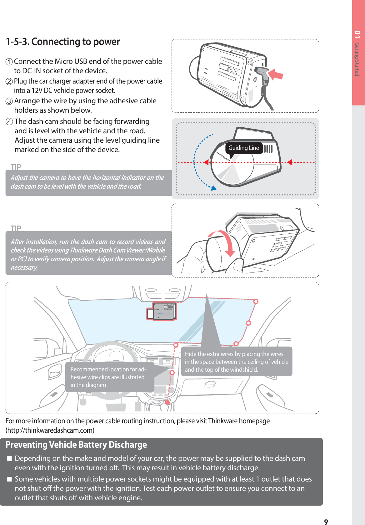 9Getting Started011-5-3. Connecting to power  Connect the Micro USB end of the power cable to DC-IN socket of the device.   Plug the car charger adapter end of the power cable into a 12V DC vehicle power socket.  Arrange the wire by using the adhesive cable holders as shown below.After installation, run the dash cam to record videos and check the videos using Thinkware Dash Cam Viewer (Mobile or PC) to verify camera position.  Adjust the camera angle ifnecessary.TIPAdjust the camera to have the horizontal indica tor on the dash cam to be level with the vehicle and the road. TIPⴛ The dash cam should be facing forwardingand is level with the vehicle and the road.Adjust the camera using the level guiding linemarked on the side of the device.Guiding LinePreventing Vehicle Battery Discharge⶯ Depending on the make and model of your car, the power may be supplied to the dash cameven with the ignition turned off.  This may result in vehicle battery discharge.⶯ Some vehicles with multiple power sockets might be equipped with at least 1 outlet that doesnot shut off the power with the ignition. Test each power outlet to ensure you connect to anoutlet that shuts off with vehicle engine.For more information on the power cable routing instruction, please visit Thinkware homepage (http://thinkwaredashcam.com)Recommended location for ad-hesive wire clips are illustrated in the diagramHide the extra wires by placing the wires in the space between the ceiling of vehicle and the top of the windshield.