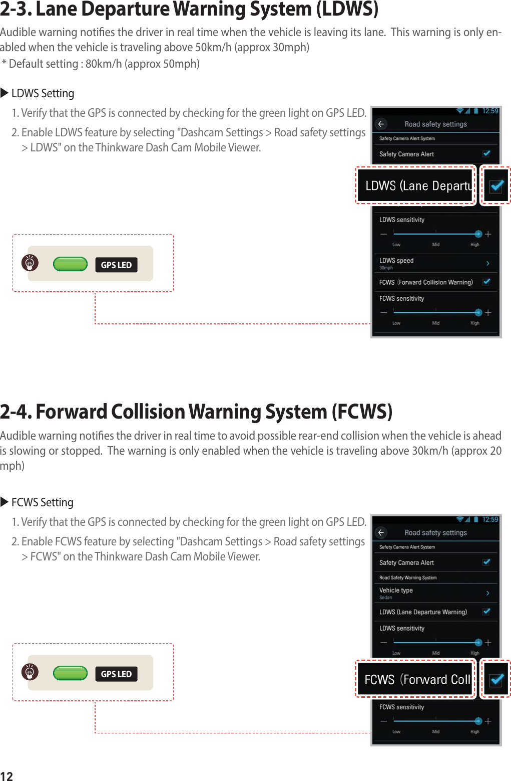 122-3. Lane Departure Warning System (LDWS) Audible warning noties the driver in real time when the vehicle is leaving its lane.  This warning is only en-abled when the vehicle is traveling above 50km/h (approx 30mph)  * Default setting : 80km/h (approx 50mph)2-4. Forward Collision Warning System (FCWS) Audible warning noties the driver in real time to avoid possible rear-end collision when the vehicle is ahead is slowing or stopped.  The warning is only enabled when the vehicle is traveling above 30km/h (approx 20 mph)GPS LEDGPS LEDX LDWS Setting 1. Verify that the GPS is connected by checking for the green light on GPS LED.2.  Enable LDWS feature by selecting &quot;Dashcam Settings &gt; Road safety settings &gt; LDWS&quot; on the Thinkware Dash Cam Mobile Viewer.X FCWS Setting1. Verify that the GPS is connected by checking for the green light on GPS LED.2.  Enable FCWS feature by selecting &quot;Dashcam Settings &gt; Road safety settings &gt; FCWS&quot; on the Thinkware Dash Cam Mobile Viewer.