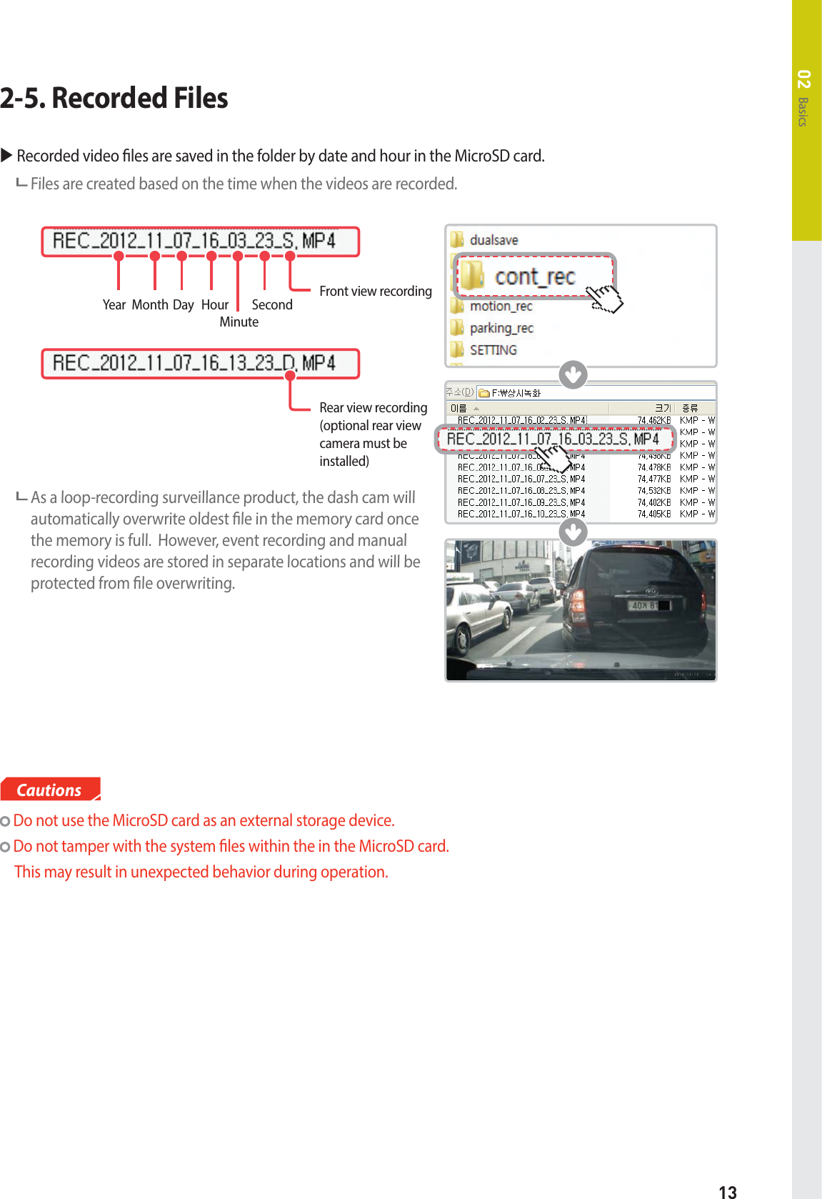 13Basics02X Recorded video les are saved in the folder by date and hour in the MicroSD card.  Files are created based on the time when the videos are recorded.  As a loop-recording surveillance product, the dash cam will automatically overwrite oldest le in the memory card once the memory is full.  However, event recording and manual recording videos are stored in separate locations and will be protected from le overwriting.2-5. Recorded FilesYear Month Day Hour MinuteSecond Front view recordingRear view recording (optional rear view camera must be installed) Do not use the MicroSD card as an external storage device. Do not tamper with the system les within the in the MicroSD card.    This may result in unexpected behavior during operation.Cautions